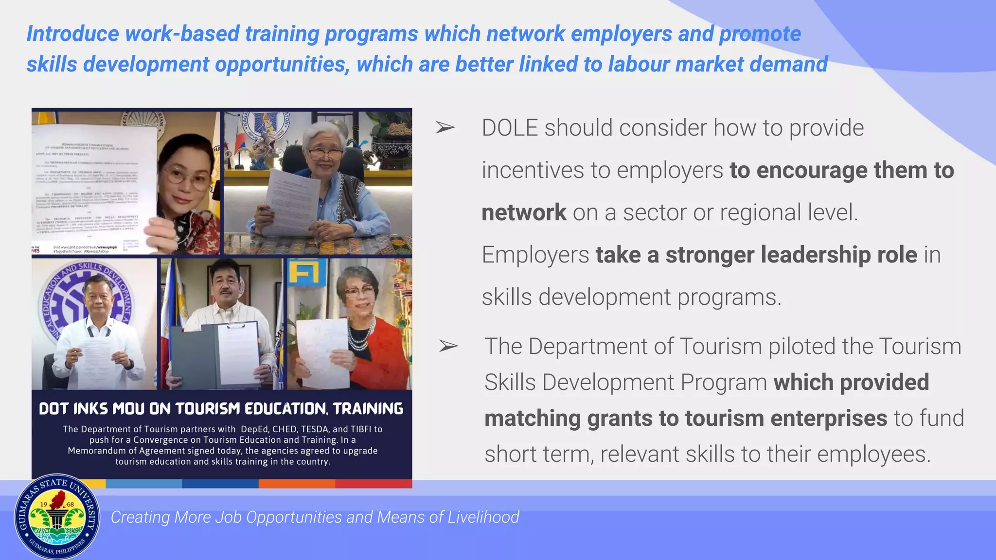 Introduce work-based training programs which network employers and promote
skills development opportunities, which are better linked to labour market demand
Creating More Job Opportunities and Means of Livelihood
➢ DOLE should consider how to provide
incentives to employers to encourage them to
network on a sector or regional level.
Employers take a stronger leadership role in
skills development programs.
➢ The Department of Tourism piloted the Tourism
Skills Development Program which provided
matching grants to tourism enterprises to fund
short term, relevant skills to their employees.
 