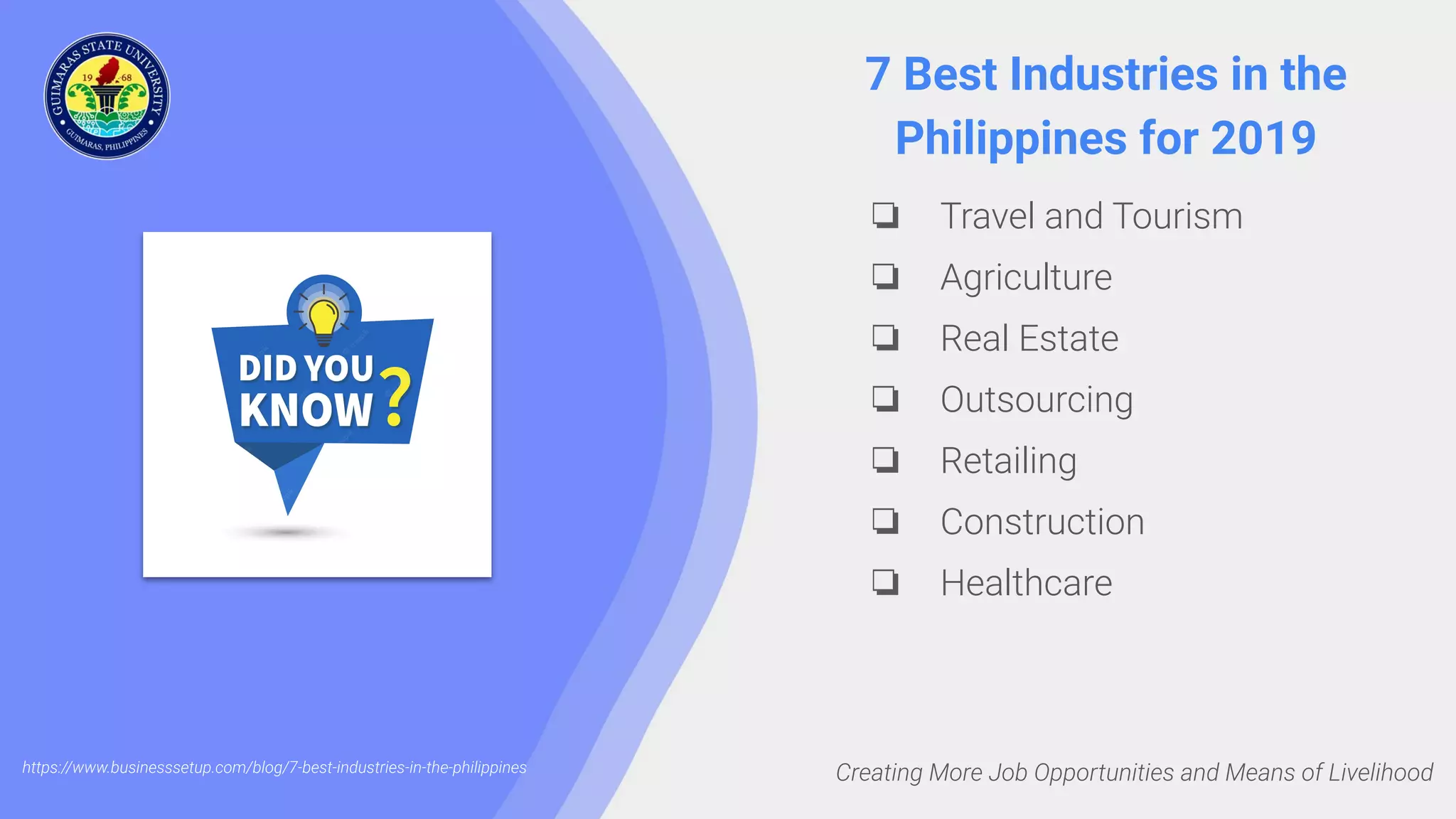 Creating More Job Opportunities and Means of Livelihood
7 Best Industries in the
Philippines for 2019
❏ Travel and Tourism
❏ Agriculture
❏ Real Estate
❏ Outsourcing
❏ Retailing
❏ Construction
❏ Healthcare
https://www.businesssetup.com/blog/7-best-industries-in-the-philippines
 