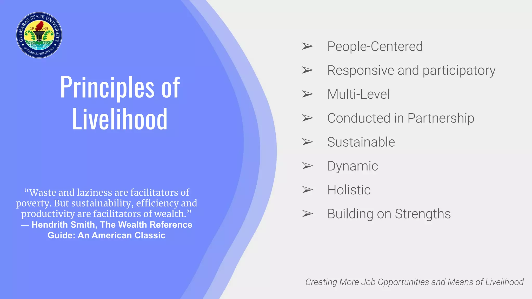 Principles of
Livelihood
“Waste and laziness are facilitators of
poverty. But sustainability, efficiency and
productivity are facilitators of wealth.”
― Hendrith Smith, The Wealth Reference
Guide: An American Classic
Creating More Job Opportunities and Means of Livelihood
➢ People-Centered
➢ Responsive and participatory
➢ Multi-Level
➢ Conducted in Partnership
➢ Sustainable
➢ Dynamic
➢ Holistic
➢ Building on Strengths
 