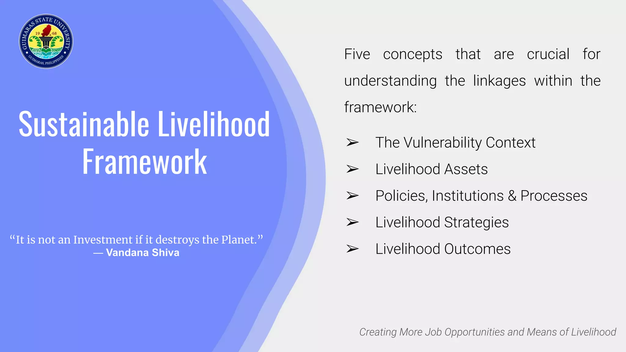 Sustainable Livelihood
Framework
Creating More Job Opportunities and Means of Livelihood
Five concepts that are crucial for
understanding the linkages within the
framework:
➢ The Vulnerability Context
➢ Livelihood Assets
➢ Policies, Institutions & Processes
➢ Livelihood Strategies
➢ Livelihood Outcomes
“It is not an Investment if it destroys the Planet.”
― Vandana Shiva
 