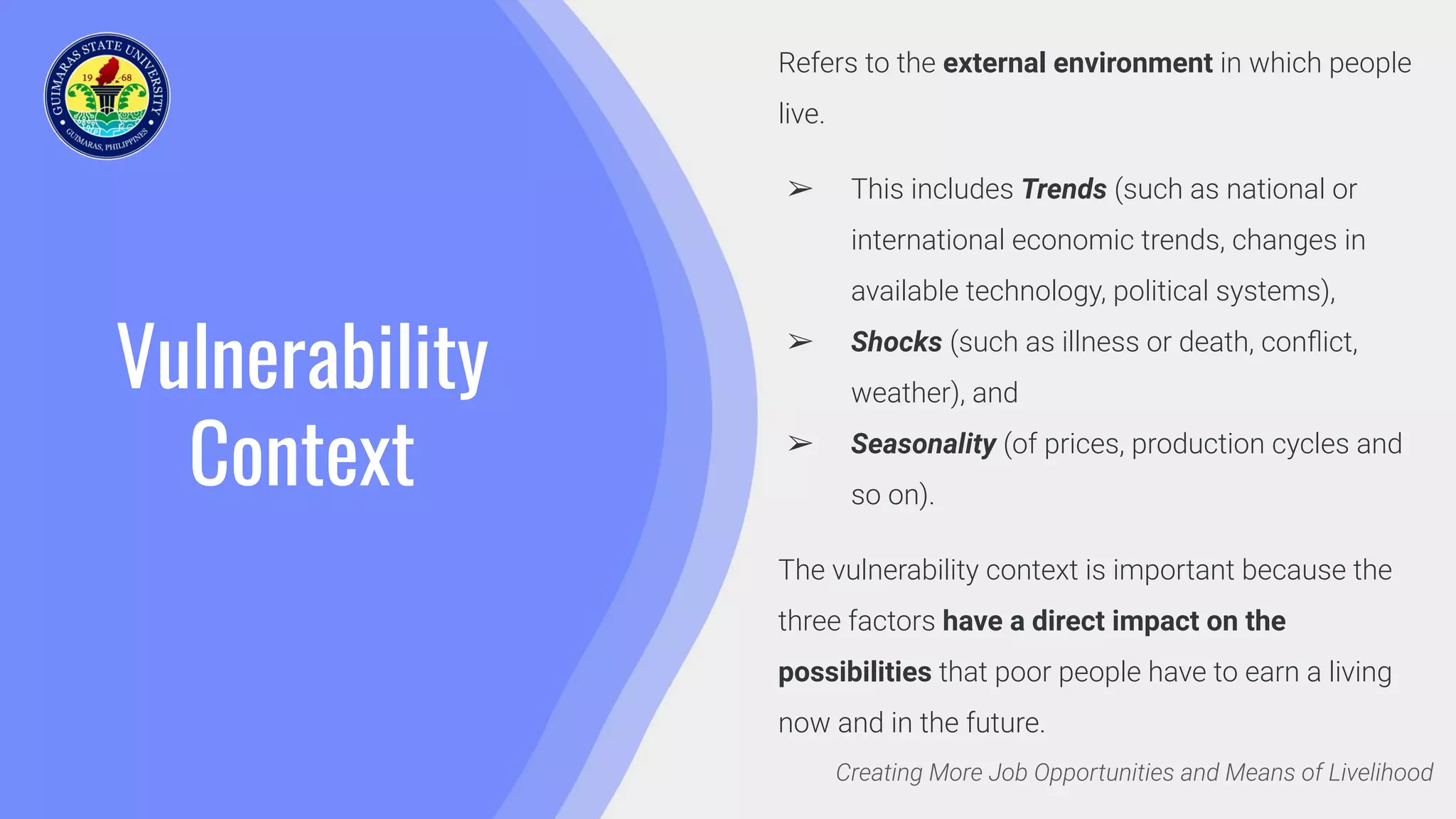 Vulnerability
Context
Creating More Job Opportunities and Means of Livelihood
Refers to the external environment in which people
live.
➢ This includes Trends (such as national or
international economic trends, changes in
available technology, political systems),
➢ Shocks (such as illness or death, conﬂict,
weather), and
➢ Seasonality (of prices, production cycles and
so on).
The vulnerability context is important because the
three factors have a direct impact on the
possibilities that poor people have to earn a living
now and in the future.
 