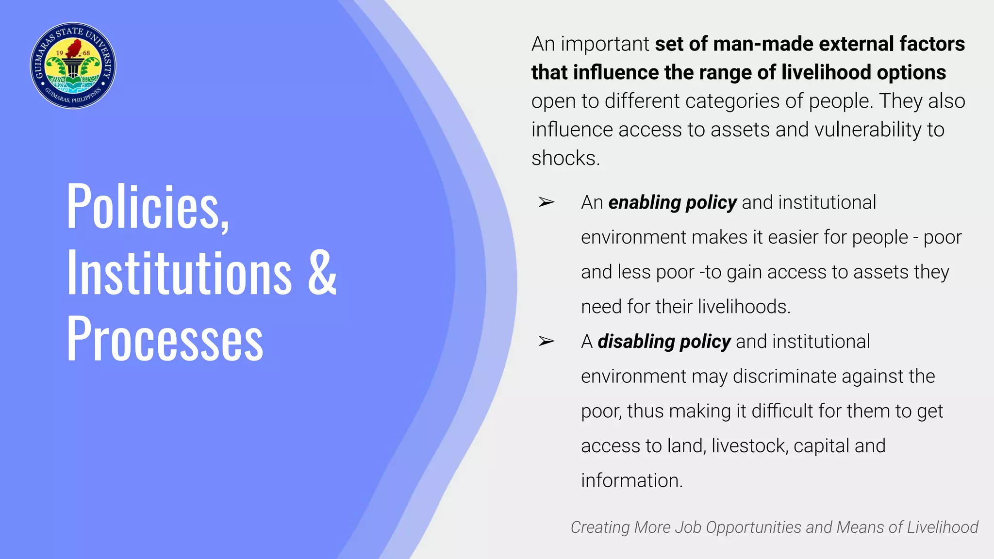 Policies,
Institutions &
Processes
Creating More Job Opportunities and Means of Livelihood
An important set of man-made external factors
that inﬂuence the range of livelihood options
open to different categories of people. They also
inﬂuence access to assets and vulnerability to
shocks.
➢ An enabling policy and institutional
environment makes it easier for people - poor
and less poor -to gain access to assets they
need for their livelihoods.
➢ A disabling policy and institutional
environment may discriminate against the
poor, thus making it diﬃcult for them to get
access to land, livestock, capital and
information.
 