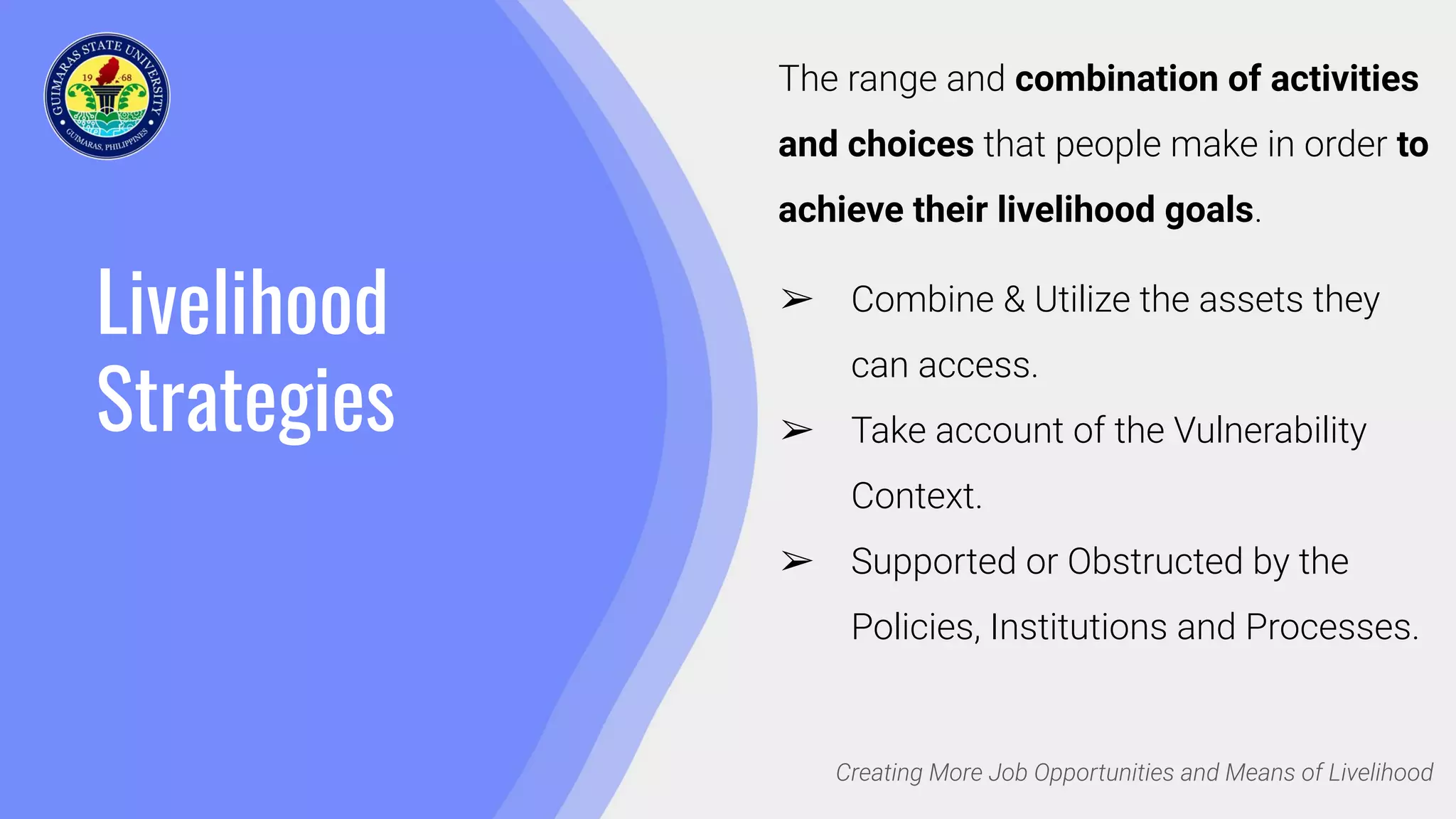 Livelihood
Strategies
Creating More Job Opportunities and Means of Livelihood
The range and combination of activities
and choices that people make in order to
achieve their livelihood goals.
➢ Combine & Utilize the assets they
can access.
➢ Take account of the Vulnerability
Context.
➢ Supported or Obstructed by the
Policies, Institutions and Processes.
 