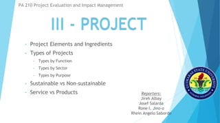 III - PROJECT
• Project Elements and Ingredients
• Types of Projects
• Types by Function
• Types by Sector
• Types by Purpose
• Sustainable vs Non-sustainable
• Service vs Products
PA 210 Project Evaluation and Impact Management
Reporters:
Jireh Albay
Josef Salarda
Rone l. Jino-o
Rhein Angelo Sabordo
 