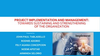 PROJECT IMPLEMENTATION AND MANAGEMENT:
TOWARDS SUSTAINING AND STRENGTHENING
OF THE ORGANIZATION
Presented by:
JOHN PAUL TABLADELLO
RODNIE ADORIO
FELY AGANA CONCEPCION
NOEMI APISTAR
ARMINDA SELORIO
 