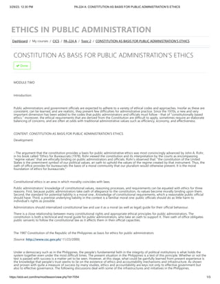 3/29/23, 12:30 PM PA-224 A: CONSTITUTION AS BASIS FOR PUBLIC ADMINISTRATION’S ETHICS
https://slcb-avt.com/lms/mod/lesson/view.php?id=7054 1/3
ETHICS IN PUBLIC ADMINISTRATION
CONSTITUTION AS BASIS FOR PUBLIC ADMINISTRATION’S ETHICS
 Done
MODULE TWO
Introduction:
Public administrators and government officials are expected to adhere to a variety of ethical codes and approaches. Insofar as these are
consistent, can be learned, and are realistic, they present few difficulties for administrative practice. Since the 1970s, a new and very
important dimension has been added to the codes that public administrators and officials must follow - that of “constitutionally based
ethics.” moreover, the ethical requirements that are derived from the Constitution are difficult to apply, sometimes require an elaborate
balancing of concerns, and are often at odds with traditional administrative values such as efficiency, economy, and effectiveness.
CONTENT: CONSTITUTION AS BASIS FOR PUBLIC ADMINISTRATION’S ETHICS
Development:
- The argument that the constitution provides a basis for public administrative ethics was most convincingly advanced by John A. Rohr,
in his book called “Ethics for Bureaucrats (1978). Rohr viewed the constitution and its interpretation by the courts as encompassing
“regime values” that are ethically binding on public administrators and officials. Rohr’s observed that: “the constitution of the United
States is the preeminent symbol of our political values, an oath to uphold the values of the regime created by that instrument. Thus, the
oath of office provides for bureaucrats the basis of a moral community that our pluralism would otherwise prevent. It is the moral
foundation of ethics for bureaucrats.”
Constitutional ethics is an area in which morality coincides with laws.
Public administrators’ knowledge of constitutional values, reasoning processes, and requirements can be equated with ethics for three
reasons. First, because public administrators take oath of allegiance to the constitution, its values become morally binding upon them.
Second, the standard for potential liability is a moral one…Knowledge of constitutional requirements, which a reasonable public official
should have. Third, a premise underlying liability in the context is a familiar moral one: public officials should do as little harm to
individual’s rights as possible.
Administrators should internalized constitutional law and use it as a moral (as well as legal) guide for their official behaviour.
There is a close relationship between many constitutional rights and appropriate ethical principles for public administrators. The
constitution is both a technical and moral guide for public administrators, who take an oath to support it. Their oath of office obligates
public servants to follow the constitutional law as it affects them in their official capacities.
The 1987 Constitution of the Republic of the Philippines as basis for ethics for public administrators
)Source: http://www.csc.gov.ph/ 11/23/2000(
Under a democracy such as in the Philippines, the people’s fundamental faith in the integrity of political institutions is what holds the
system together even under the most difficult times. The present situation in the Philippines is a test of this principle. Whether or not the
test is passed with success is a matter yet to be seen. However, at this stage, what could be gainfully learned from present experience is
the knowledge that people’s trust seems to lie on the existence of ethics and accountability mechanisms and infrastructure. As shown
and proven with quite a measure of success by many studies, ethics and accountability are keys not only to effective government but
also to effective governance. The following discussions deal with some of the infrastructures and initiatives in the Philippines.
Dashboard / My courses / CICS / PA-224 A / Topic 2 / CONSTITUTION AS BASIS FOR PUBLIC ADMINISTRATION’S ETHICS
 