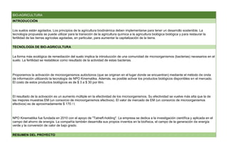 BIO-AGRICULTURA
INTRODUCCIÓN
Los suelos están agotados. Los principios de la agricultura biodinámica deben implementarse para tener un desarrollo sostenible. La
tecnología propuesta se puede utilizar para la transición de la agricultura química a la agricultura biológica biológica y para restaurar la
fertilidad de las tierras agrícolas agotadas, en particular, para aumentar la capitalización de la tierra.
TECNOLOGÍA DE BIO-AGRICULTURA
La forma más ecológica de remediación del suelo implica la introducción de una comunidad de microorganismos (bacterias) necesarios en el
suelo. La fertilidad se restablece como resultado de la actividad de estas bacterias.
Proponemos la activación de microorganismos autóctonos (que se originan en el lugar donde se encuentran) mediante el método de onda
de información utilizando la tecnología de NPO Kinematika. Además, es posible activar los productos biológicos disponibles en el mercado.
El costo de estos productos biológicos es de $ 3 a $ 30 por litro.
El resultado de la activación es un aumento múltiple en la efectividad de los microorganismos. Su efectividad se vuelve más alta que la de
las mejores muestras EM (un consorcio de microorganismos efectivos). El valor de mercado de EM (un consorcio de microorganismos
efectivos) es de aproximadamente $ 170 / l.
NPO Kinematiika fue fundada en 2010 con el apoyo de "Tatneft-holding". La empresa se dedica a la investigación científica y aplicada en el
campo del ahorro de energía. La compañía también desarrolla sus propios inventos en la biofísica, el campo de la generación de energía
verde y la conversión de calor de bajo grado.
RESUMEN DEL PROYECTO
 