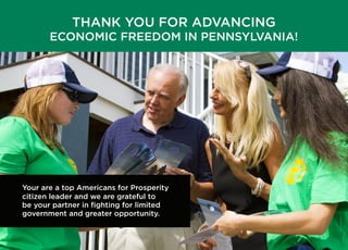 THANK YOU FOR ADVANCING
ECONOMIC FREEDOM IN PENNSYLVANIA!
Your are a top Americans for Prosperity
citizen leader and we are grateful to
be your partner in ﬁghting for limited
government and greater opportunity.
 