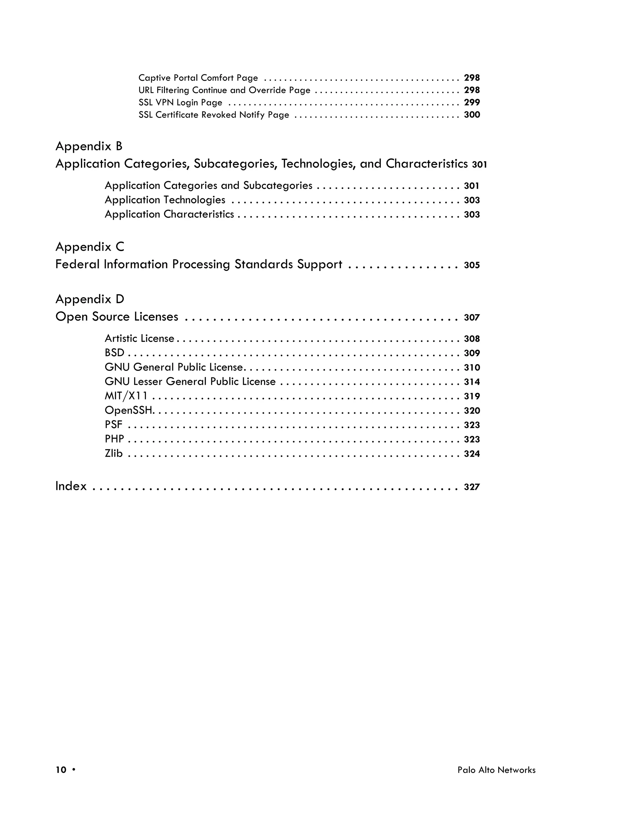 Captive Portal Comfort Page . . . . . . . . . . . . . . . . . . . . . . . . . . . . . . . . . . . . . . .        298
                       URL Filtering Continue and Override Page . . . . . . . . . . . . . . . . . . . . . . . . . . . . .               298
                       SSL VPN Login Page . . . . . . . . . . . . . . . . . . . . . . . . . . . . . . . . . . . . . . . . . . . . . .   299
                       SSL Certificate Revoked Notify Page . . . . . . . . . . . . . . . . . . . . . . . . . . . . . . . . .            300


Appendix B
Application Categories, Subcategories, Technologies, and Characteristics 301
             Application Categories and Subcategories . . . . . . . . . . . . . . . . . . . . . . . . 301
             Application Technologies . . . . . . . . . . . . . . . . . . . . . . . . . . . . . . . . . . . . . . 303
             Application Characteristics . . . . . . . . . . . . . . . . . . . . . . . . . . . . . . . . . . . . . 303

Appendix C
Federal Information Processing Standards Support . . . . . . . . . . . . . . . .                                                        305


Appendix D
Open Source Licenses . . . . . . . . . . . . . . . . . . . . . . . . . . . . . . . . . . . . . . .                                      307

             Artistic License . . . . . . . . . . . . . . . . . . . . . . . . . . . . . . . . . . . . . . . . . . . . . . .             308
             BSD . . . . . . . . . . . . . . . . . . . . . . . . . . . . . . . . . . . . . . . . . . . . . . . . . . . . . . .          309
             GNU General Public License. . . . . . . . . . . . . . . . . . . . . . . . . . . . . . . . . . . .                          310
             GNU Lesser General Public License . . . . . . . . . . . . . . . . . . . . . . . . . . . . . .                              314
             MIT/X11 . . . . . . . . . . . . . . . . . . . . . . . . . . . . . . . . . . . . . . . . . . . . . . . . . . .              319
             OpenSSH. . . . . . . . . . . . . . . . . . . . . . . . . . . . . . . . . . . . . . . . . . . . . . . . . . .               320
             PSF . . . . . . . . . . . . . . . . . . . . . . . . . . . . . . . . . . . . . . . . . . . . . . . . . . . . . . .          323
             PHP . . . . . . . . . . . . . . . . . . . . . . . . . . . . . . . . . . . . . . . . . . . . . . . . . . . . . . .          323
             Zlib . . . . . . . . . . . . . . . . . . . . . . . . . . . . . . . . . . . . . . . . . . . . . . . . . . . . . . .         324


Index . . . . . . . . . . . . . . . . . . . . . . . . . . . . . . . . . . . . . . . . . . . . . . . . . . . .                           327




10 •                                                                                                                                Palo Alto Networks
 