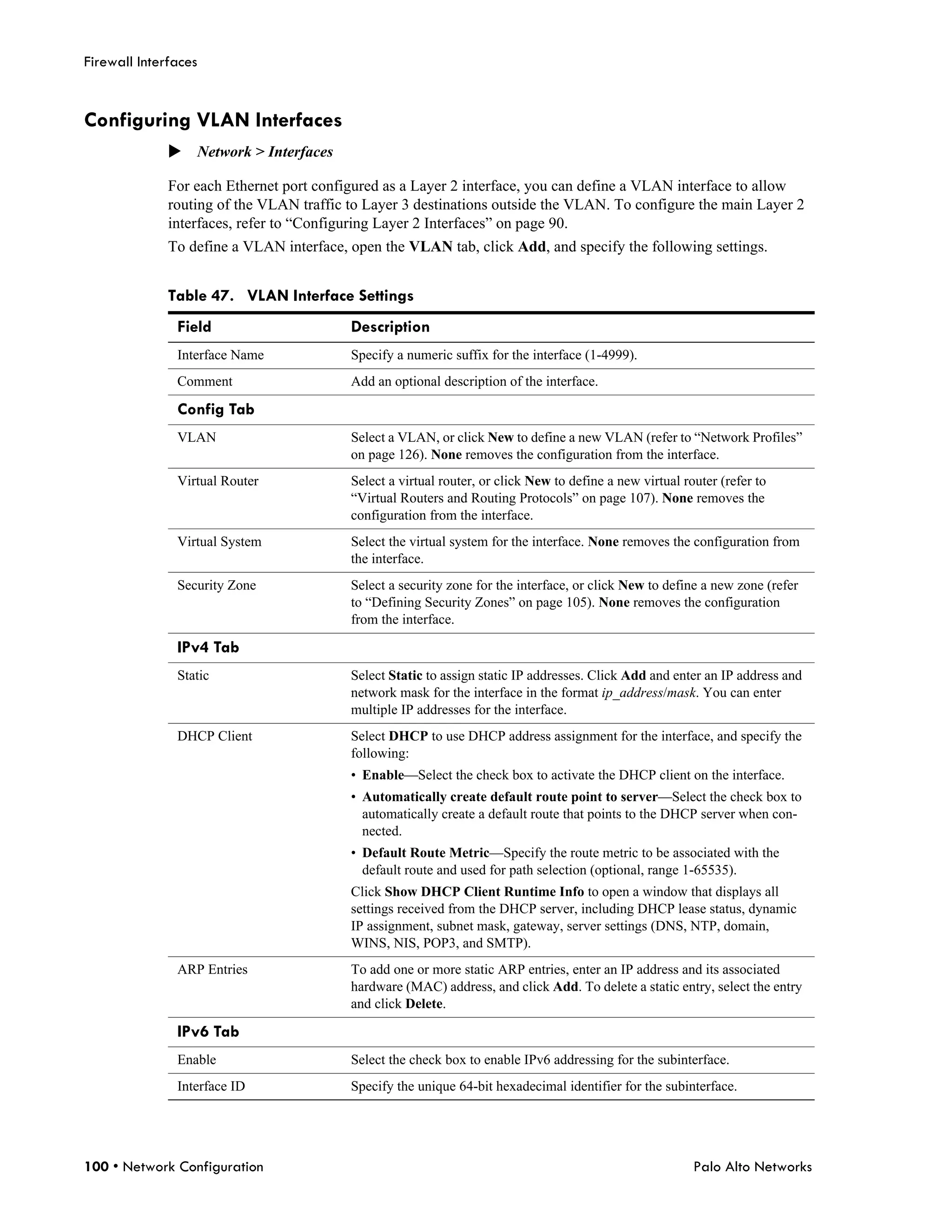Firewall Interfaces


Configuring VLAN Interfaces
              Network > Interfaces

              For each Ethernet port configured as a Layer 2 interface, you can define a VLAN interface to allow
              routing of the VLAN traffic to Layer 3 destinations outside the VLAN. To configure the main Layer 2
              interfaces, refer to “Configuring Layer 2 Interfaces” on page 90.
              To define a VLAN interface, open the VLAN tab, click Add, and specify the following settings.


              Table 47. VLAN Interface Settings
               Field                      Description
               Interface Name             Specify a numeric suffix for the interface (1-4999).
               Comment                    Add an optional description of the interface.

               Config Tab
               VLAN                       Select a VLAN, or click New to define a new VLAN (refer to “Network Profiles”
                                          on page 126). None removes the configuration from the interface.
               Virtual Router             Select a virtual router, or click New to define a new virtual router (refer to
                                          “Virtual Routers and Routing Protocols” on page 107). None removes the
                                          configuration from the interface.
               Virtual System             Select the virtual system for the interface. None removes the configuration from
                                          the interface.
               Security Zone              Select a security zone for the interface, or click New to define a new zone (refer
                                          to “Defining Security Zones” on page 105). None removes the configuration
                                          from the interface.

               IPv4 Tab
               Static                     Select Static to assign static IP addresses. Click Add and enter an IP address and
                                          network mask for the interface in the format ip_address/mask. You can enter
                                          multiple IP addresses for the interface.
               DHCP Client                Select DHCP to use DHCP address assignment for the interface, and specify the
                                          following:
                                          • Enable—Select the check box to activate the DHCP client on the interface.
                                          • Automatically create default route point to server—Select the check box to
                                            automatically create a default route that points to the DHCP server when con-
                                            nected.
                                          • Default Route Metric—Specify the route metric to be associated with the
                                            default route and used for path selection (optional, range 1-65535).
                                          Click Show DHCP Client Runtime Info to open a window that displays all
                                          settings received from the DHCP server, including DHCP lease status, dynamic
                                          IP assignment, subnet mask, gateway, server settings (DNS, NTP, domain,
                                          WINS, NIS, POP3, and SMTP).
               ARP Entries                To add one or more static ARP entries, enter an IP address and its associated
                                          hardware (MAC) address, and click Add. To delete a static entry, select the entry
                                          and click Delete.

               IPv6 Tab
               Enable                     Select the check box to enable IPv6 addressing for the subinterface.
               Interface ID               Specify the unique 64-bit hexadecimal identifier for the subinterface.




100 • Network Configuration                                                                               Palo Alto Networks
 