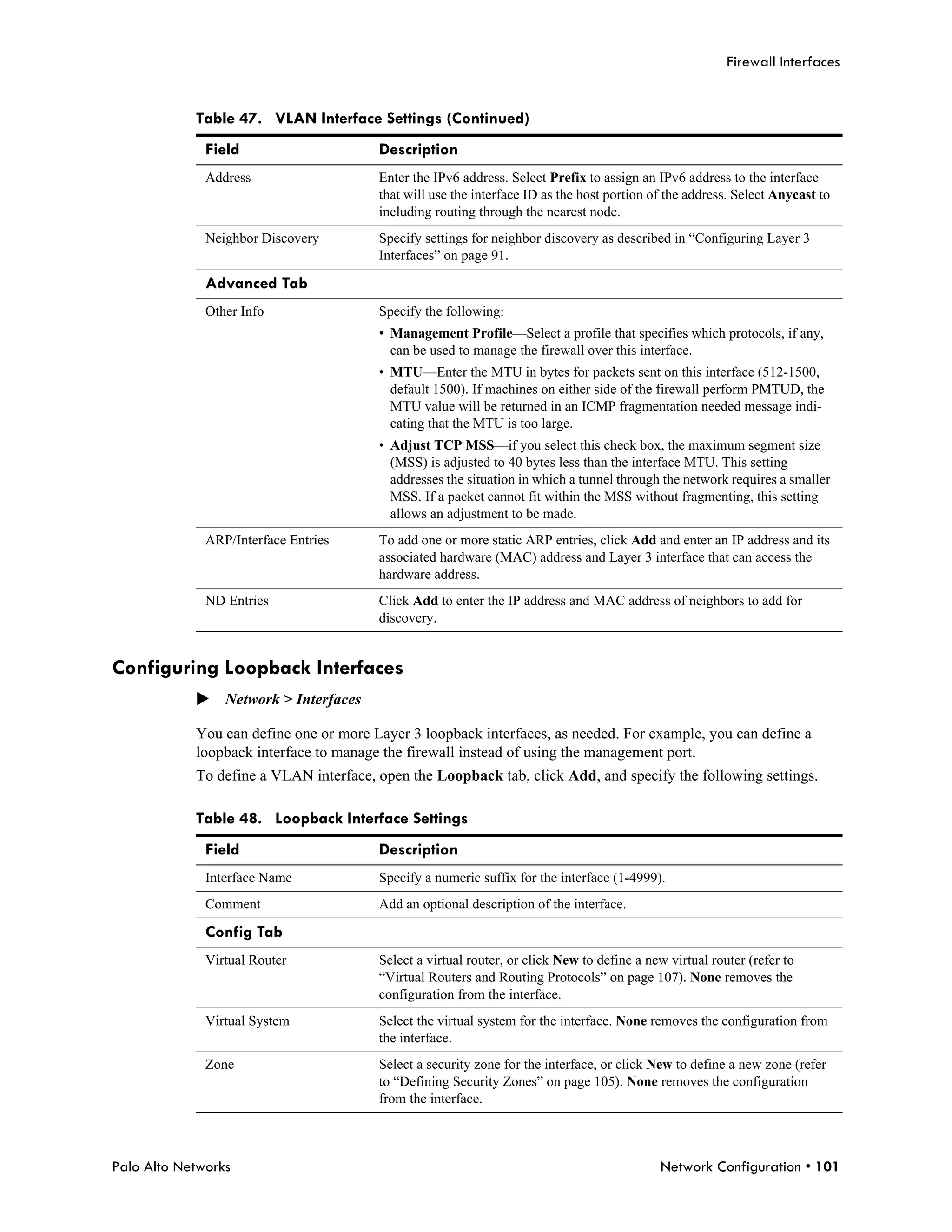 Firewall Interfaces


            Table 47. VLAN Interface Settings (Continued)
              Field                     Description
              Address                   Enter the IPv6 address. Select Prefix to assign an IPv6 address to the interface
                                        that will use the interface ID as the host portion of the address. Select Anycast to
                                        including routing through the nearest node.
              Neighbor Discovery        Specify settings for neighbor discovery as described in “Configuring Layer 3
                                        Interfaces” on page 91.

              Advanced Tab
              Other Info                Specify the following:
                                        • Management Profile—Select a profile that specifies which protocols, if any,
                                          can be used to manage the firewall over this interface.
                                        • MTU—Enter the MTU in bytes for packets sent on this interface (512-1500,
                                          default 1500). If machines on either side of the firewall perform PMTUD, the
                                          MTU value will be returned in an ICMP fragmentation needed message indi-
                                          cating that the MTU is too large.
                                        • Adjust TCP MSS—if you select this check box, the maximum segment size
                                          (MSS) is adjusted to 40 bytes less than the interface MTU. This setting
                                          addresses the situation in which a tunnel through the network requires a smaller
                                          MSS. If a packet cannot fit within the MSS without fragmenting, this setting
                                          allows an adjustment to be made.
              ARP/Interface Entries     To add one or more static ARP entries, click Add and enter an IP address and its
                                        associated hardware (MAC) address and Layer 3 interface that can access the
                                        hardware address.
              ND Entries                Click Add to enter the IP address and MAC address of neighbors to add for
                                        discovery.


Configuring Loopback Interfaces
            Network > Interfaces

            You can define one or more Layer 3 loopback interfaces, as needed. For example, you can define a
            loopback interface to manage the firewall instead of using the management port.
            To define a VLAN interface, open the Loopback tab, click Add, and specify the following settings.

            Table 48. Loopback Interface Settings
              Field                     Description
              Interface Name            Specify a numeric suffix for the interface (1-4999).
              Comment                   Add an optional description of the interface.

              Config Tab
              Virtual Router            Select a virtual router, or click New to define a new virtual router (refer to
                                        “Virtual Routers and Routing Protocols” on page 107). None removes the
                                        configuration from the interface.
              Virtual System            Select the virtual system for the interface. None removes the configuration from
                                        the interface.
              Zone                      Select a security zone for the interface, or click New to define a new zone (refer
                                        to “Defining Security Zones” on page 105). None removes the configuration
                                        from the interface.



Palo Alto Networks                                                                          Network Configuration • 101
 