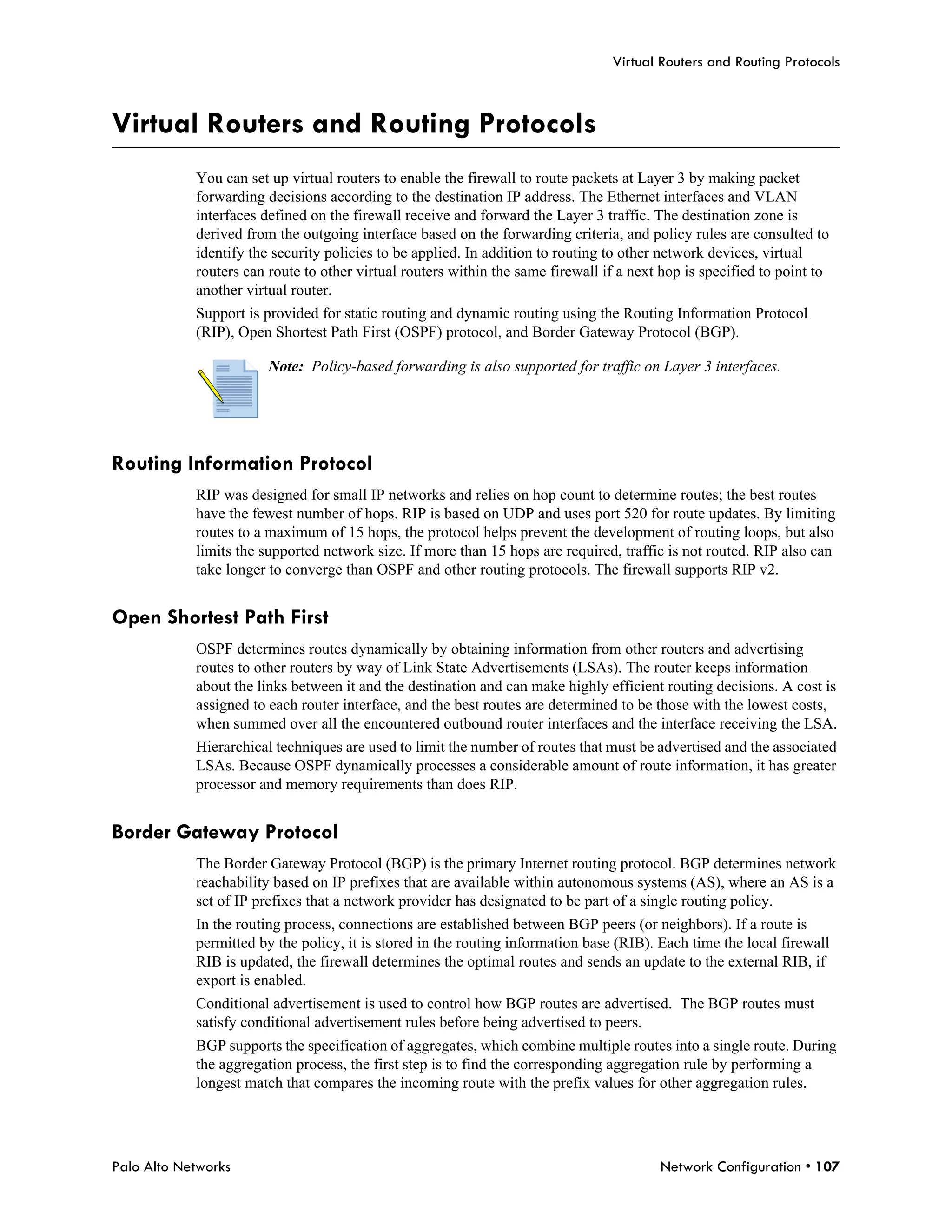 Virtual Routers and Routing Protocols



Virtual Routers and Routing Protocols
            You can set up virtual routers to enable the firewall to route packets at Layer 3 by making packet
            forwarding decisions according to the destination IP address. The Ethernet interfaces and VLAN
            interfaces defined on the firewall receive and forward the Layer 3 traffic. The destination zone is
            derived from the outgoing interface based on the forwarding criteria, and policy rules are consulted to
            identify the security policies to be applied. In addition to routing to other network devices, virtual
            routers can route to other virtual routers within the same firewall if a next hop is specified to point to
            another virtual router.
            Support is provided for static routing and dynamic routing using the Routing Information Protocol
            (RIP), Open Shortest Path First (OSPF) protocol, and Border Gateway Protocol (BGP).

                        Note: Policy-based forwarding is also supported for traffic on Layer 3 interfaces.




Routing Information Protocol
            RIP was designed for small IP networks and relies on hop count to determine routes; the best routes
            have the fewest number of hops. RIP is based on UDP and uses port 520 for route updates. By limiting
            routes to a maximum of 15 hops, the protocol helps prevent the development of routing loops, but also
            limits the supported network size. If more than 15 hops are required, traffic is not routed. RIP also can
            take longer to converge than OSPF and other routing protocols. The firewall supports RIP v2.


Open Shortest Path First
            OSPF determines routes dynamically by obtaining information from other routers and advertising
            routes to other routers by way of Link State Advertisements (LSAs). The router keeps information
            about the links between it and the destination and can make highly efficient routing decisions. A cost is
            assigned to each router interface, and the best routes are determined to be those with the lowest costs,
            when summed over all the encountered outbound router interfaces and the interface receiving the LSA.
            Hierarchical techniques are used to limit the number of routes that must be advertised and the associated
            LSAs. Because OSPF dynamically processes a considerable amount of route information, it has greater
            processor and memory requirements than does RIP.


Border Gateway Protocol
            The Border Gateway Protocol (BGP) is the primary Internet routing protocol. BGP determines network
            reachability based on IP prefixes that are available within autonomous systems (AS), where an AS is a
            set of IP prefixes that a network provider has designated to be part of a single routing policy.
            In the routing process, connections are established between BGP peers (or neighbors). If a route is
            permitted by the policy, it is stored in the routing information base (RIB). Each time the local firewall
            RIB is updated, the firewall determines the optimal routes and sends an update to the external RIB, if
            export is enabled.
            Conditional advertisement is used to control how BGP routes are advertised. The BGP routes must
            satisfy conditional advertisement rules before being advertised to peers.
            BGP supports the specification of aggregates, which combine multiple routes into a single route. During
            the aggregation process, the first step is to find the corresponding aggregation rule by performing a
            longest match that compares the incoming route with the prefix values for other aggregation rules.




Palo Alto Networks                                                                       Network Configuration • 107
 