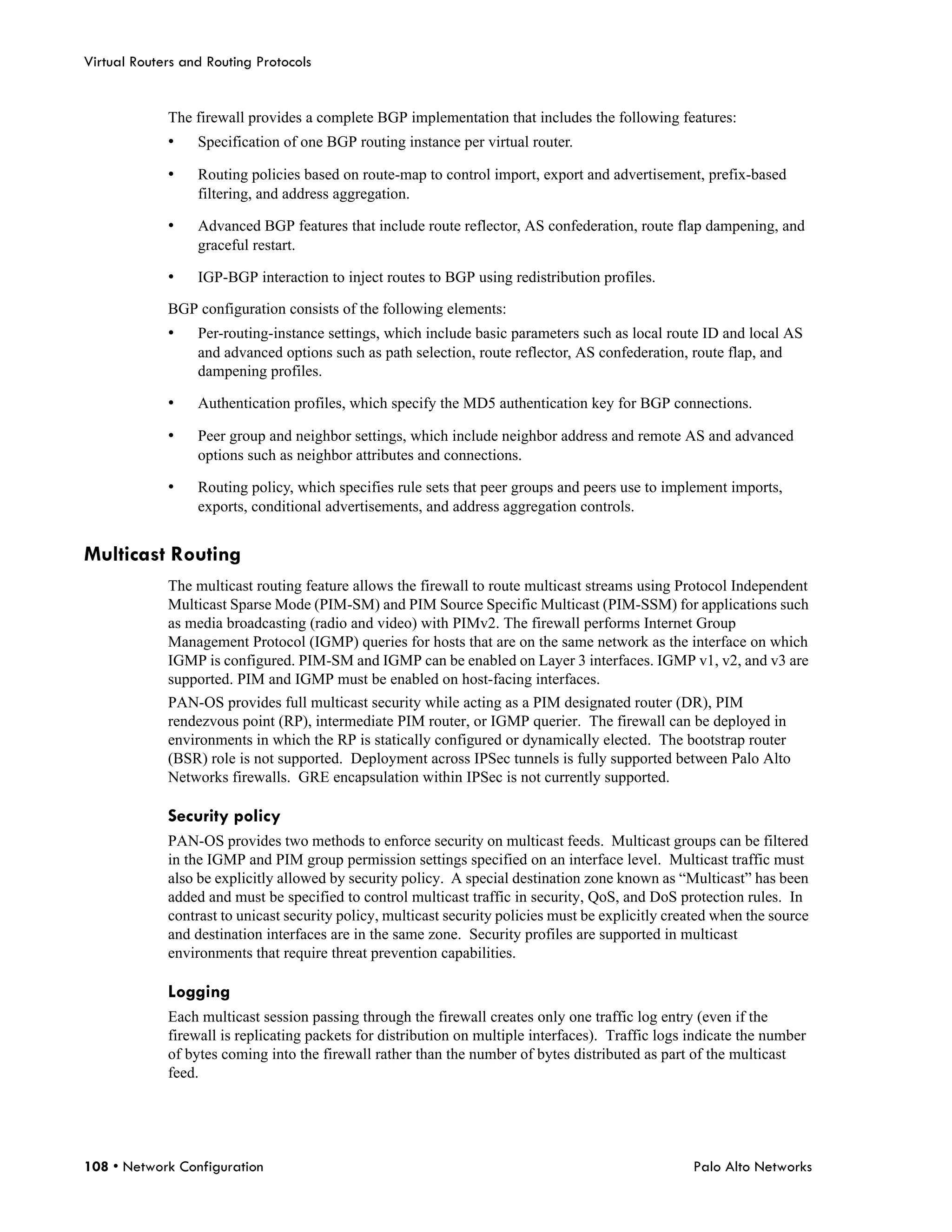 Virtual Routers and Routing Protocols


             The firewall provides a complete BGP implementation that includes the following features:
             •    Specification of one BGP routing instance per virtual router.

             •    Routing policies based on route-map to control import, export and advertisement, prefix-based
                  filtering, and address aggregation.

             •    Advanced BGP features that include route reflector, AS confederation, route flap dampening, and
                  graceful restart.

             •    IGP-BGP interaction to inject routes to BGP using redistribution profiles.

             BGP configuration consists of the following elements:
             •    Per-routing-instance settings, which include basic parameters such as local route ID and local AS
                  and advanced options such as path selection, route reflector, AS confederation, route flap, and
                  dampening profiles.

             •    Authentication profiles, which specify the MD5 authentication key for BGP connections.

             •    Peer group and neighbor settings, which include neighbor address and remote AS and advanced
                  options such as neighbor attributes and connections.

             •    Routing policy, which specifies rule sets that peer groups and peers use to implement imports,
                  exports, conditional advertisements, and address aggregation controls.


Multicast Routing
             The multicast routing feature allows the firewall to route multicast streams using Protocol Independent
             Multicast Sparse Mode (PIM-SM) and PIM Source Specific Multicast (PIM-SSM) for applications such
             as media broadcasting (radio and video) with PIMv2. The firewall performs Internet Group
             Management Protocol (IGMP) queries for hosts that are on the same network as the interface on which
             IGMP is configured. PIM-SM and IGMP can be enabled on Layer 3 interfaces. IGMP v1, v2, and v3 are
             supported. PIM and IGMP must be enabled on host-facing interfaces.
             PAN-OS provides full multicast security while acting as a PIM designated router (DR), PIM
             rendezvous point (RP), intermediate PIM router, or IGMP querier. The firewall can be deployed in
             environments in which the RP is statically configured or dynamically elected. The bootstrap router
             (BSR) role is not supported. Deployment across IPSec tunnels is fully supported between Palo Alto
             Networks firewalls. GRE encapsulation within IPSec is not currently supported.

             Security policy
             PAN-OS provides two methods to enforce security on multicast feeds. Multicast groups can be filtered
             in the IGMP and PIM group permission settings specified on an interface level. Multicast traffic must
             also be explicitly allowed by security policy. A special destination zone known as “Multicast” has been
             added and must be specified to control multicast traffic in security, QoS, and DoS protection rules. In
             contrast to unicast security policy, multicast security policies must be explicitly created when the source
             and destination interfaces are in the same zone. Security profiles are supported in multicast
             environments that require threat prevention capabilities.

             Logging
             Each multicast session passing through the firewall creates only one traffic log entry (even if the
             firewall is replicating packets for distribution on multiple interfaces). Traffic logs indicate the number
             of bytes coming into the firewall rather than the number of bytes distributed as part of the multicast
             feed.




108 • Network Configuration                                                                         Palo Alto Networks
 