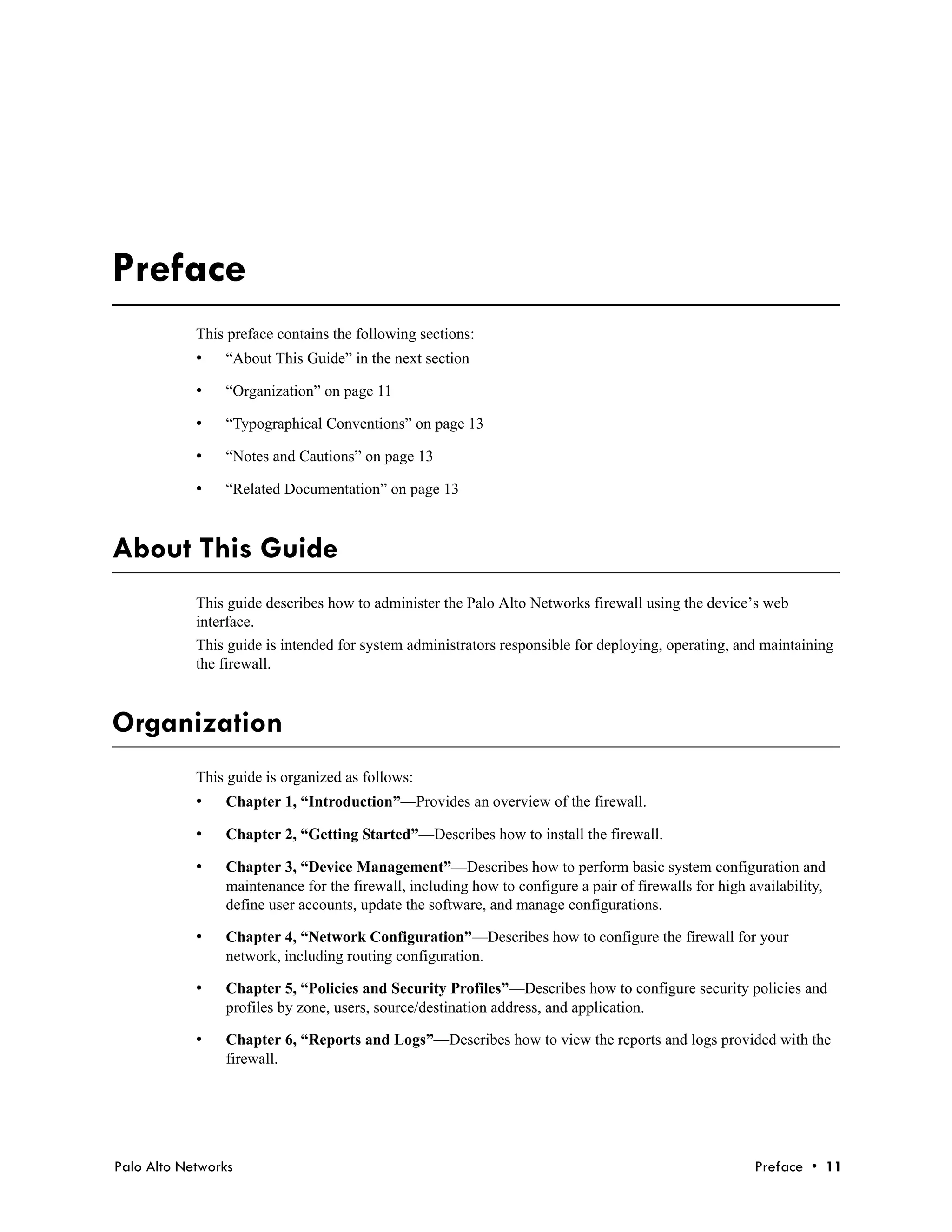 November 9, 2011 - Palo Alto Networks COMPANY CONFIDENTIAL




Preface
            This preface contains the following sections:
            •   “About This Guide” in the next section

            •   “Organization” on page 11

            •   “Typographical Conventions” on page 13

            •   “Notes and Cautions” on page 13

            •   “Related Documentation” on page 13



About This Guide
            This guide describes how to administer the Palo Alto Networks firewall using the device’s web
            interface.
            This guide is intended for system administrators responsible for deploying, operating, and maintaining
            the firewall.



Organization
            This guide is organized as follows:
            •   Chapter 1, “Introduction”—Provides an overview of the firewall.

            •   Chapter 2, “Getting Started”—Describes how to install the firewall.

            •   Chapter 3, “Device Management”—Describes how to perform basic system configuration and
                maintenance for the firewall, including how to configure a pair of firewalls for high availability,
                define user accounts, update the software, and manage configurations.

            •   Chapter 4, “Network Configuration”—Describes how to configure the firewall for your
                network, including routing configuration.

            •   Chapter 5, “Policies and Security Profiles”—Describes how to configure security policies and
                profiles by zone, users, source/destination address, and application.

            •   Chapter 6, “Reports and Logs”—Describes how to view the reports and logs provided with the
                firewall.




Palo Alto Networks                                                                                     Preface • 11
 