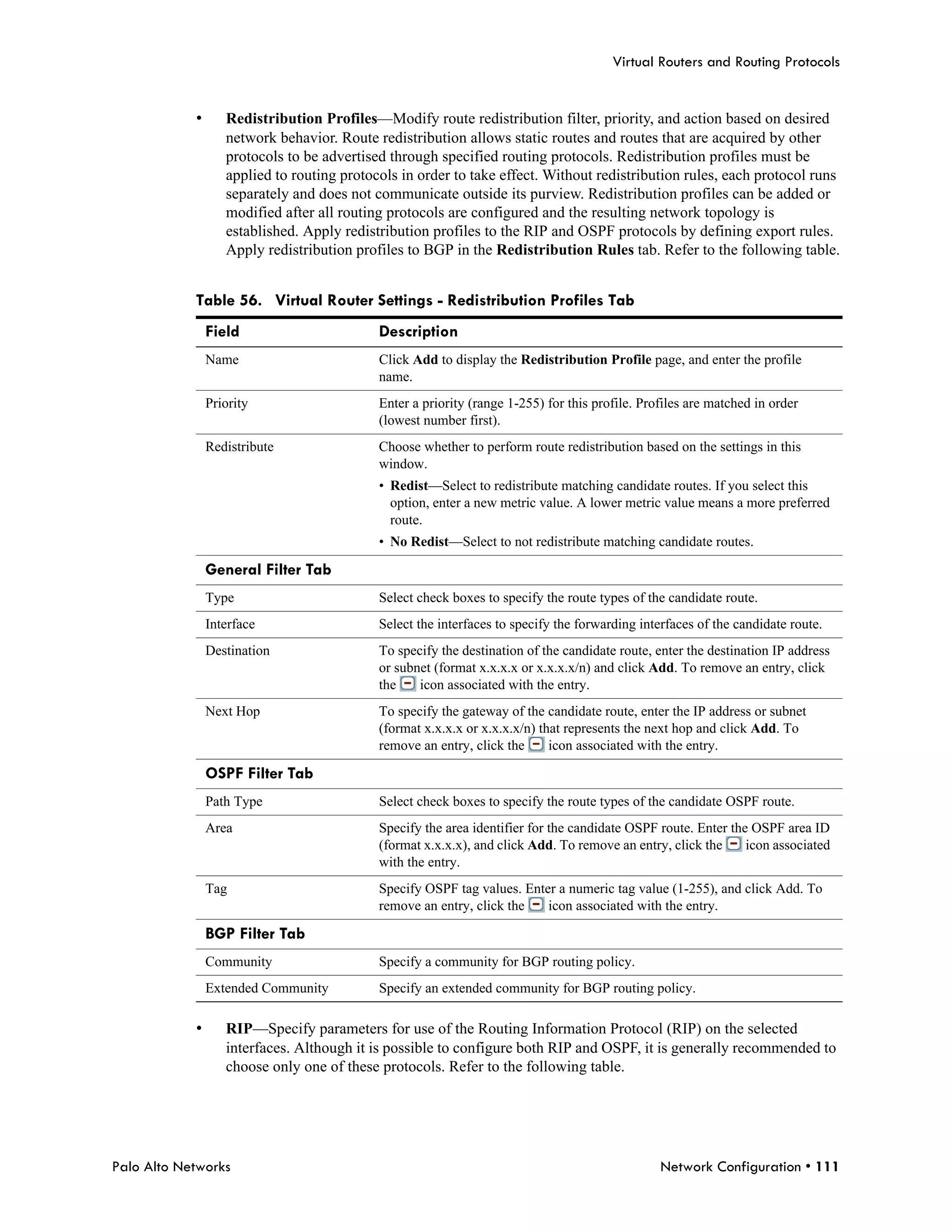 Virtual Routers and Routing Protocols


            •      Redistribution Profiles—Modify route redistribution filter, priority, and action based on desired
                   network behavior. Route redistribution allows static routes and routes that are acquired by other
                   protocols to be advertised through specified routing protocols. Redistribution profiles must be
                   applied to routing protocols in order to take effect. Without redistribution rules, each protocol runs
                   separately and does not communicate outside its purview. Redistribution profiles can be added or
                   modified after all routing protocols are configured and the resulting network topology is
                   established. Apply redistribution profiles to the RIP and OSPF protocols by defining export rules.
                   Apply redistribution profiles to BGP in the Redistribution Rules tab. Refer to the following table.


            Table 56. Virtual Router Settings - Redistribution Profiles Tab
                Field                       Description
                Name                        Click Add to display the Redistribution Profile page, and enter the profile
                                            name.
                Priority                    Enter a priority (range 1-255) for this profile. Profiles are matched in order
                                            (lowest number first).
                Redistribute                Choose whether to perform route redistribution based on the settings in this
                                            window.
                                            • Redist—Select to redistribute matching candidate routes. If you select this
                                              option, enter a new metric value. A lower metric value means a more preferred
                                              route.
                                            • No Redist—Select to not redistribute matching candidate routes.

                General Filter Tab
                Type                        Select check boxes to specify the route types of the candidate route.
                Interface                   Select the interfaces to specify the forwarding interfaces of the candidate route.
                Destination                 To specify the destination of the candidate route, enter the destination IP address
                                            or subnet (format x.x.x.x or x.x.x.x/n) and click Add. To remove an entry, click
                                            the    icon associated with the entry.
                Next Hop                    To specify the gateway of the candidate route, enter the IP address or subnet
                                            (format x.x.x.x or x.x.x.x/n) that represents the next hop and click Add. To
                                            remove an entry, click the      icon associated with the entry.

                OSPF Filter Tab
                Path Type                   Select check boxes to specify the route types of the candidate OSPF route.
                Area                        Specify the area identifier for the candidate OSPF route. Enter the OSPF area ID
                                            (format x.x.x.x), and click Add. To remove an entry, click the     icon associated
                                            with the entry.
                Tag                         Specify OSPF tag values. Enter a numeric tag value (1-255), and click Add. To
                                            remove an entry, click the   icon associated with the entry.

                BGP Filter Tab
                Community                   Specify a community for BGP routing policy.
                Extended Community          Specify an extended community for BGP routing policy.

            •      RIP—Specify parameters for use of the Routing Information Protocol (RIP) on the selected
                   interfaces. Although it is possible to configure both RIP and OSPF, it is generally recommended to
                   choose only one of these protocols. Refer to the following table.




Palo Alto Networks                                                                              Network Configuration • 111
 