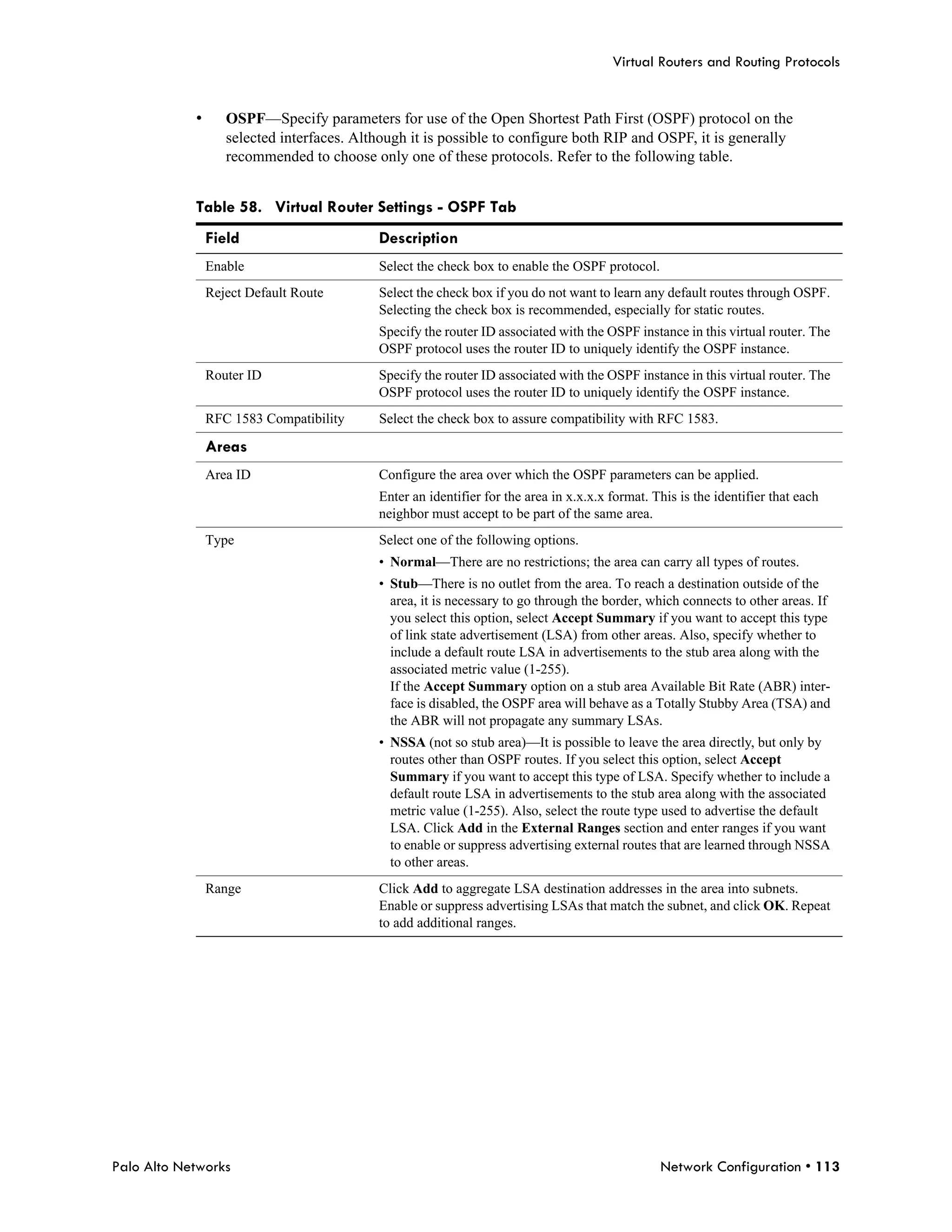 Virtual Routers and Routing Protocols


            •      OSPF—Specify parameters for use of the Open Shortest Path First (OSPF) protocol on the
                   selected interfaces. Although it is possible to configure both RIP and OSPF, it is generally
                   recommended to choose only one of these protocols. Refer to the following table.


            Table 58. Virtual Router Settings - OSPF Tab
                Field                      Description
                Enable                     Select the check box to enable the OSPF protocol.
                Reject Default Route       Select the check box if you do not want to learn any default routes through OSPF.
                                           Selecting the check box is recommended, especially for static routes.
                                           Specify the router ID associated with the OSPF instance in this virtual router. The
                                           OSPF protocol uses the router ID to uniquely identify the OSPF instance.
                Router ID                  Specify the router ID associated with the OSPF instance in this virtual router. The
                                           OSPF protocol uses the router ID to uniquely identify the OSPF instance.
                RFC 1583 Compatibility     Select the check box to assure compatibility with RFC 1583.

                Areas
                Area ID                    Configure the area over which the OSPF parameters can be applied.
                                           Enter an identifier for the area in x.x.x.x format. This is the identifier that each
                                           neighbor must accept to be part of the same area.
                Type                       Select one of the following options.
                                           • Normal—There are no restrictions; the area can carry all types of routes.
                                           • Stub—There is no outlet from the area. To reach a destination outside of the
                                             area, it is necessary to go through the border, which connects to other areas. If
                                             you select this option, select Accept Summary if you want to accept this type
                                             of link state advertisement (LSA) from other areas. Also, specify whether to
                                             include a default route LSA in advertisements to the stub area along with the
                                             associated metric value (1-255).
                                             If the Accept Summary option on a stub area Available Bit Rate (ABR) inter-
                                             face is disabled, the OSPF area will behave as a Totally Stubby Area (TSA) and
                                             the ABR will not propagate any summary LSAs.
                                           • NSSA (not so stub area)—It is possible to leave the area directly, but only by
                                             routes other than OSPF routes. If you select this option, select Accept
                                             Summary if you want to accept this type of LSA. Specify whether to include a
                                             default route LSA in advertisements to the stub area along with the associated
                                             metric value (1-255). Also, select the route type used to advertise the default
                                             LSA. Click Add in the External Ranges section and enter ranges if you want
                                             to enable or suppress advertising external routes that are learned through NSSA
                                             to other areas.
                Range                      Click Add to aggregate LSA destination addresses in the area into subnets.
                                           Enable or suppress advertising LSAs that match the subnet, and click OK. Repeat
                                           to add additional ranges.




Palo Alto Networks                                                                              Network Configuration • 113
 