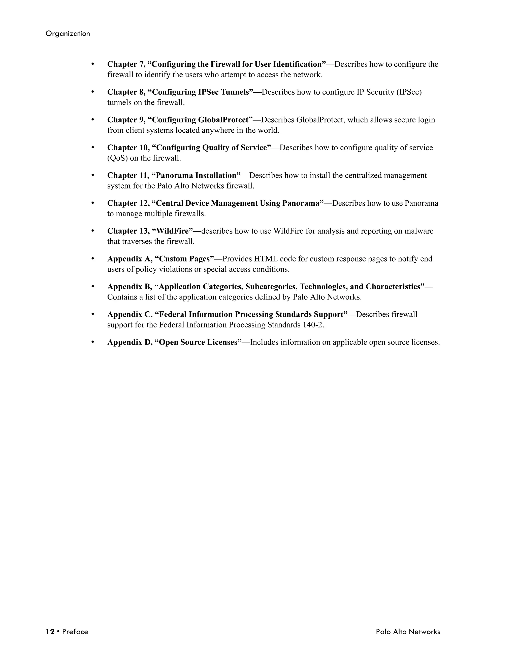 Organization


               •   Chapter 7, “Configuring the Firewall for User Identification”—Describes how to configure the
                   firewall to identify the users who attempt to access the network.

               •   Chapter 8, “Configuring IPSec Tunnels”—Describes how to configure IP Security (IPSec)
                   tunnels on the firewall.

               •   Chapter 9, “Configuring GlobalProtect”—Describes GlobalProtect, which allows secure login
                   from client systems located anywhere in the world.

               •   Chapter 10, “Configuring Quality of Service”—Describes how to configure quality of service
                   (QoS) on the firewall.

               •   Chapter 11, “Panorama Installation”—Describes how to install the centralized management
                   system for the Palo Alto Networks firewall.

               •   Chapter 12, “Central Device Management Using Panorama”—Describes how to use Panorama
                   to manage multiple firewalls.

               •   Chapter 13, “WildFire”—describes how to use WildFire for analysis and reporting on malware
                   that traverses the firewall.

               •   Appendix A, “Custom Pages”—Provides HTML code for custom response pages to notify end
                   users of policy violations or special access conditions.

               •   Appendix B, “Application Categories, Subcategories, Technologies, and Characteristics”—
                   Contains a list of the application categories defined by Palo Alto Networks.

               •   Appendix C, “Federal Information Processing Standards Support”—Describes firewall
                   support for the Federal Information Processing Standards 140-2.

               •   Appendix D, “Open Source Licenses”—Includes information on applicable open source licenses.




12 • Preface                                                                                 Palo Alto Networks
 