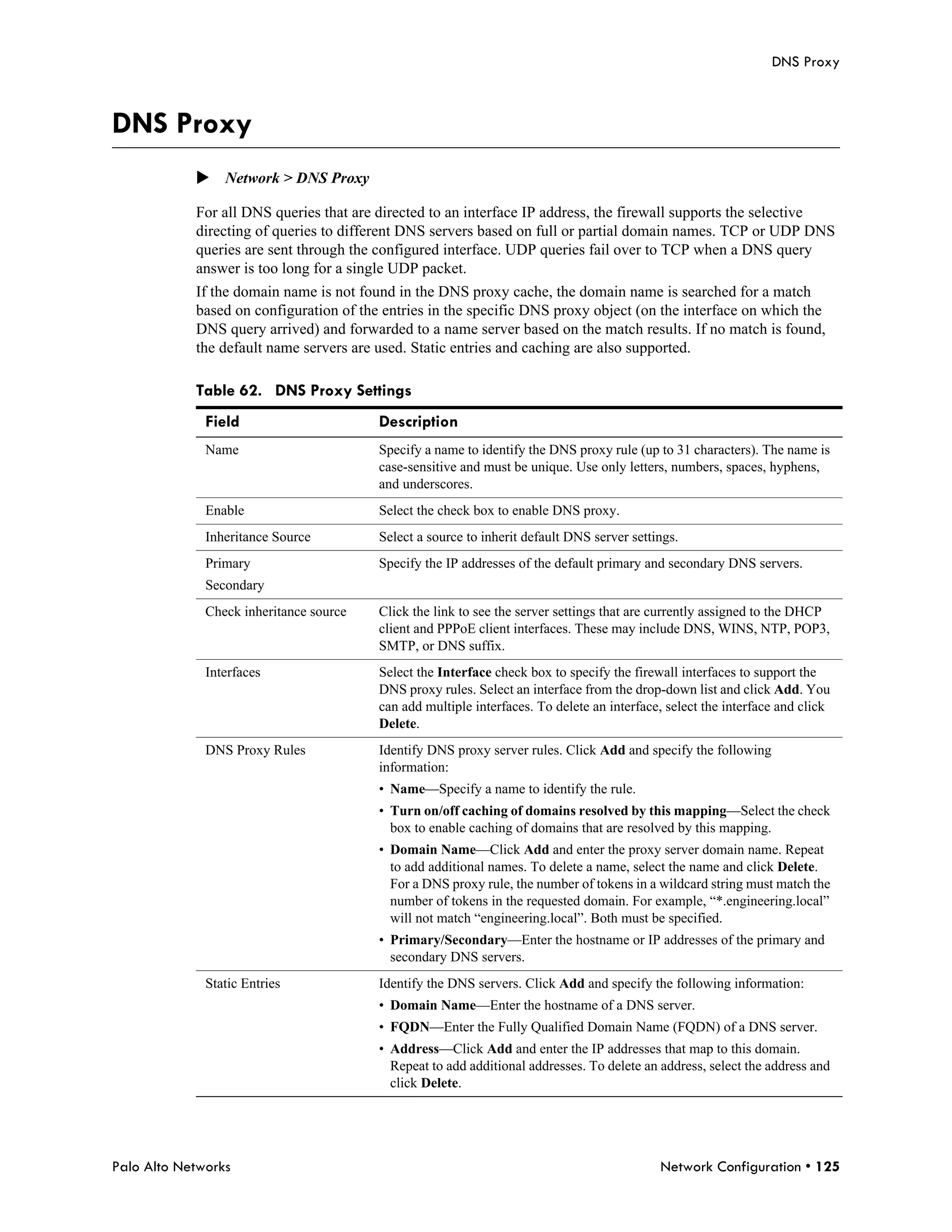 DNS Proxy



DNS Proxy
            Network > DNS Proxy

            For all DNS queries that are directed to an interface IP address, the firewall supports the selective
            directing of queries to different DNS servers based on full or partial domain names. TCP or UDP DNS
            queries are sent through the configured interface. UDP queries fail over to TCP when a DNS query
            answer is too long for a single UDP packet.
            If the domain name is not found in the DNS proxy cache, the domain name is searched for a match
            based on configuration of the entries in the specific DNS proxy object (on the interface on which the
            DNS query arrived) and forwarded to a name server based on the match results. If no match is found,
            the default name servers are used. Static entries and caching are also supported.

            Table 62. DNS Proxy Settings
              Field                      Description
              Name                       Specify a name to identify the DNS proxy rule (up to 31 characters). The name is
                                         case-sensitive and must be unique. Use only letters, numbers, spaces, hyphens,
                                         and underscores.
              Enable                     Select the check box to enable DNS proxy.
              Inheritance Source         Select a source to inherit default DNS server settings.
              Primary                    Specify the IP addresses of the default primary and secondary DNS servers.
              Secondary
              Check inheritance source   Click the link to see the server settings that are currently assigned to the DHCP
                                         client and PPPoE client interfaces. These may include DNS, WINS, NTP, POP3,
                                         SMTP, or DNS suffix.
              Interfaces                 Select the Interface check box to specify the firewall interfaces to support the
                                         DNS proxy rules. Select an interface from the drop-down list and click Add. You
                                         can add multiple interfaces. To delete an interface, select the interface and click
                                         Delete.
              DNS Proxy Rules            Identify DNS proxy server rules. Click Add and specify the following
                                         information:
                                         • Name—Specify a name to identify the rule.
                                         • Turn on/off caching of domains resolved by this mapping—Select the check
                                           box to enable caching of domains that are resolved by this mapping.
                                         • Domain Name—Click Add and enter the proxy server domain name. Repeat
                                           to add additional names. To delete a name, select the name and click Delete.
                                           For a DNS proxy rule, the number of tokens in a wildcard string must match the
                                           number of tokens in the requested domain. For example, “*.engineering.local”
                                           will not match “engineering.local”. Both must be specified.
                                         • Primary/Secondary—Enter the hostname or IP addresses of the primary and
                                           secondary DNS servers.
              Static Entries             Identify the DNS servers. Click Add and specify the following information:
                                         • Domain Name—Enter the hostname of a DNS server.
                                         • FQDN—Enter the Fully Qualified Domain Name (FQDN) of a DNS server.
                                         • Address—Click Add and enter the IP addresses that map to this domain.
                                           Repeat to add additional addresses. To delete an address, select the address and
                                           click Delete.




Palo Alto Networks                                                                          Network Configuration • 125
 