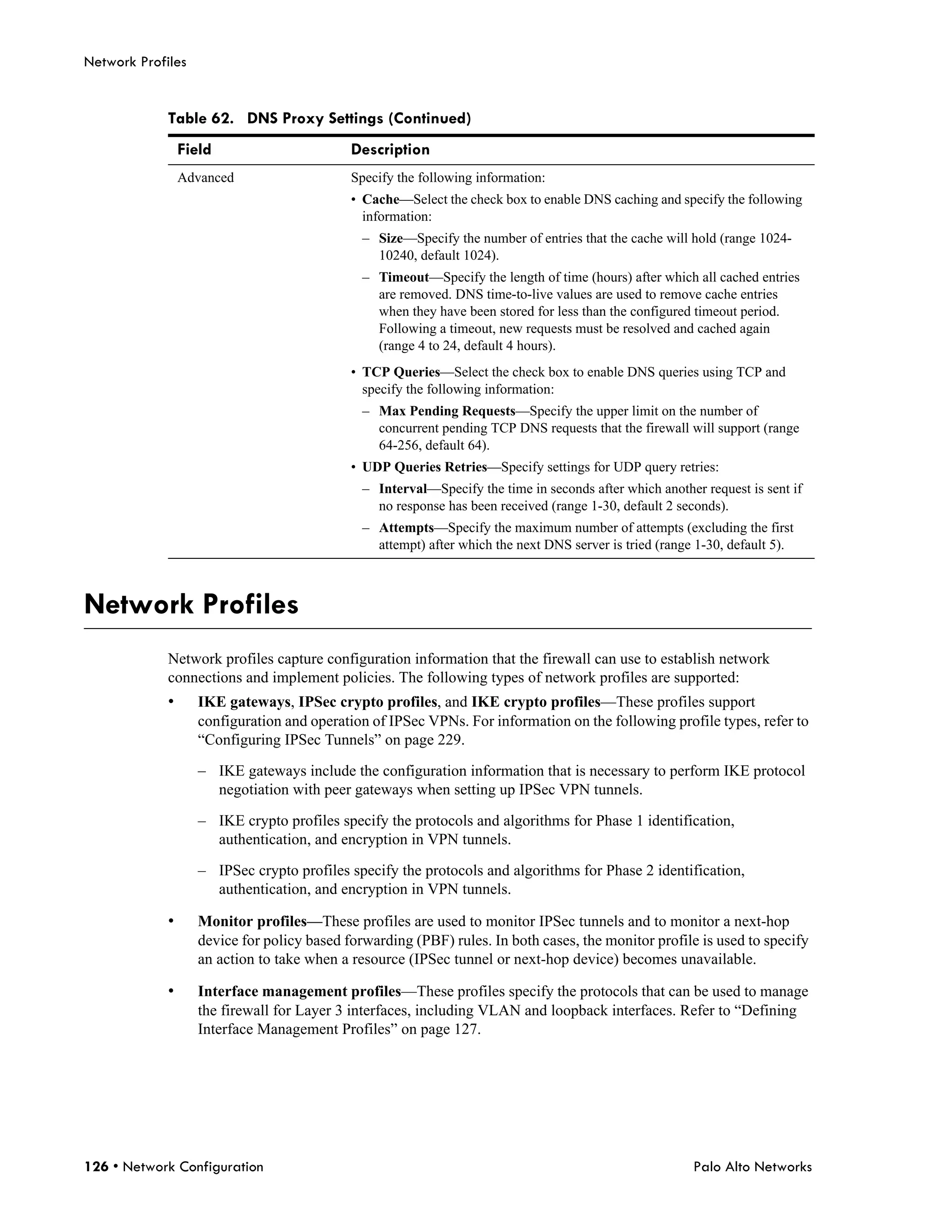 Network Profiles


             Table 62. DNS Proxy Settings (Continued)
                 Field                      Description
                 Advanced                   Specify the following information:
                                            • Cache—Select the check box to enable DNS caching and specify the following
                                              information:
                                              – Size—Specify the number of entries that the cache will hold (range 1024-
                                                10240, default 1024).
                                              – Timeout—Specify the length of time (hours) after which all cached entries
                                                are removed. DNS time-to-live values are used to remove cache entries
                                                when they have been stored for less than the configured timeout period.
                                                Following a timeout, new requests must be resolved and cached again
                                                (range 4 to 24, default 4 hours).
                                            • TCP Queries—Select the check box to enable DNS queries using TCP and
                                              specify the following information:
                                              – Max Pending Requests—Specify the upper limit on the number of
                                                concurrent pending TCP DNS requests that the firewall will support (range
                                                64-256, default 64).
                                            • UDP Queries Retries—Specify settings for UDP query retries:
                                              – Interval—Specify the time in seconds after which another request is sent if
                                                no response has been received (range 1-30, default 2 seconds).
                                              – Attempts—Specify the maximum number of attempts (excluding the first
                                                attempt) after which the next DNS server is tried (range 1-30, default 5).



Network Profiles
             Network profiles capture configuration information that the firewall can use to establish network
             connections and implement policies. The following types of network profiles are supported:
             •     IKE gateways, IPSec crypto profiles, and IKE crypto profiles—These profiles support
                   configuration and operation of IPSec VPNs. For information on the following profile types, refer to
                   “Configuring IPSec Tunnels” on page 229.

                   – IKE gateways include the configuration information that is necessary to perform IKE protocol
                     negotiation with peer gateways when setting up IPSec VPN tunnels.

                   – IKE crypto profiles specify the protocols and algorithms for Phase 1 identification,
                     authentication, and encryption in VPN tunnels.

                   – IPSec crypto profiles specify the protocols and algorithms for Phase 2 identification,
                     authentication, and encryption in VPN tunnels.

             •     Monitor profiles—These profiles are used to monitor IPSec tunnels and to monitor a next-hop
                   device for policy based forwarding (PBF) rules. In both cases, the monitor profile is used to specify
                   an action to take when a resource (IPSec tunnel or next-hop device) becomes unavailable.

             •     Interface management profiles—These profiles specify the protocols that can be used to manage
                   the firewall for Layer 3 interfaces, including VLAN and loopback interfaces. Refer to “Defining
                   Interface Management Profiles” on page 127.




126 • Network Configuration                                                                             Palo Alto Networks
 