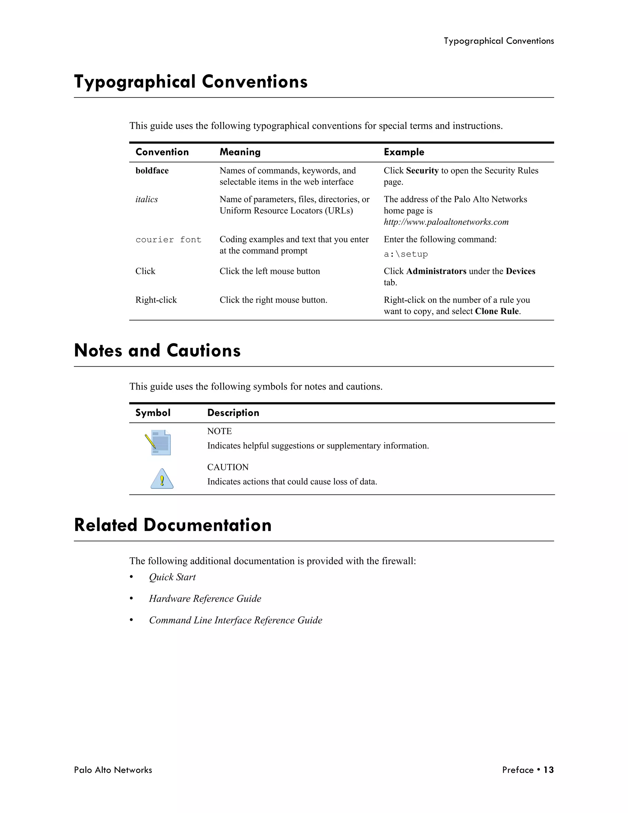 Typographical Conventions



Typographical Conventions

            This guide uses the following typographical conventions for special terms and instructions.

                Convention           Meaning                                         Example
                boldface             Names of commands, keywords, and                Click Security to open the Security Rules
                                     selectable items in the web interface           page.
                italics              Name of parameters, files, directories, or      The address of the Palo Alto Networks
                                     Uniform Resource Locators (URLs)                home page is
                                                                                     http://www.paloaltonetworks.com
                courier font         Coding examples and text that you enter         Enter the following command:
                                     at the command prompt                           a:setup
                Click                Click the left mouse button                     Click Administrators under the Devices
                                                                                     tab.
                Right-click          Click the right mouse button.                   Right-click on the number of a rule you
                                                                                     want to copy, and select Clone Rule.



Notes and Cautions
            This guide uses the following symbols for notes and cautions.

                Symbol            Description
                                  NOTE
                                  Indicates helpful suggestions or supplementary information.

                                  CAUTION
                                  Indicates actions that could cause loss of data.




Related Documentation
            The following additional documentation is provided with the firewall:
            •       Quick Start

            •       Hardware Reference Guide

            •       Command Line Interface Reference Guide




Palo Alto Networks                                                                                                  Preface • 13
 
