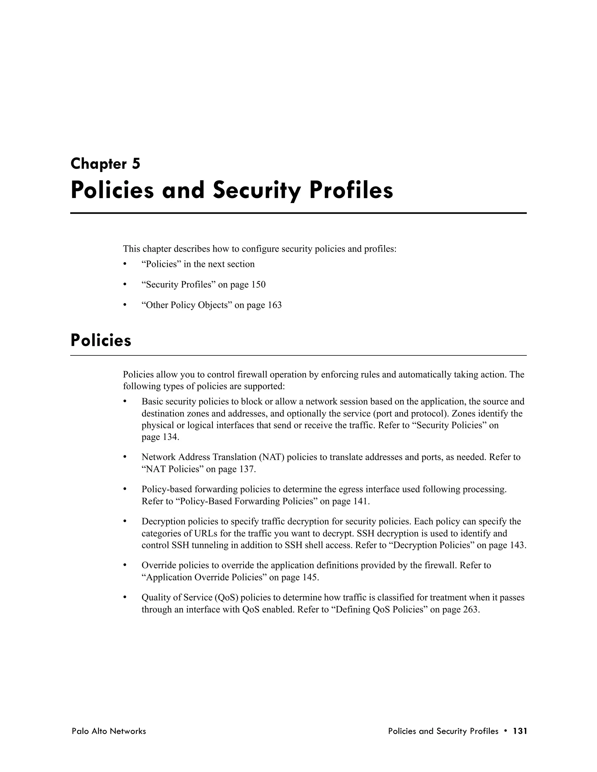 Chapter 5
Policies and Security Profiles
            This chapter describes how to configure security policies and profiles:
            •   “Policies” in the next section

            •   “Security Profiles” on page 150

            •   “Other Policy Objects” on page 163


Policies
            Policies allow you to control firewall operation by enforcing rules and automatically taking action. The
            following types of policies are supported:
            •   Basic security policies to block or allow a network session based on the application, the source and
                destination zones and addresses, and optionally the service (port and protocol). Zones identify the
                physical or logical interfaces that send or receive the traffic. Refer to “Security Policies” on
                page 134.

            •   Network Address Translation (NAT) policies to translate addresses and ports, as needed. Refer to
                “NAT Policies” on page 137.

            •   Policy-based forwarding policies to determine the egress interface used following processing.
                Refer to “Policy-Based Forwarding Policies” on page 141.

            •   Decryption policies to specify traffic decryption for security policies. Each policy can specify the
                categories of URLs for the traffic you want to decrypt. SSH decryption is used to identify and
                control SSH tunneling in addition to SSH shell access. Refer to “Decryption Policies” on page 143.

            •   Override policies to override the application definitions provided by the firewall. Refer to
                “Application Override Policies” on page 145.

            •   Quality of Service (QoS) policies to determine how traffic is classified for treatment when it passes
                through an interface with QoS enabled. Refer to “Defining QoS Policies” on page 263.




Palo Alto Networks                                                              Policies and Security Profiles • 131
 