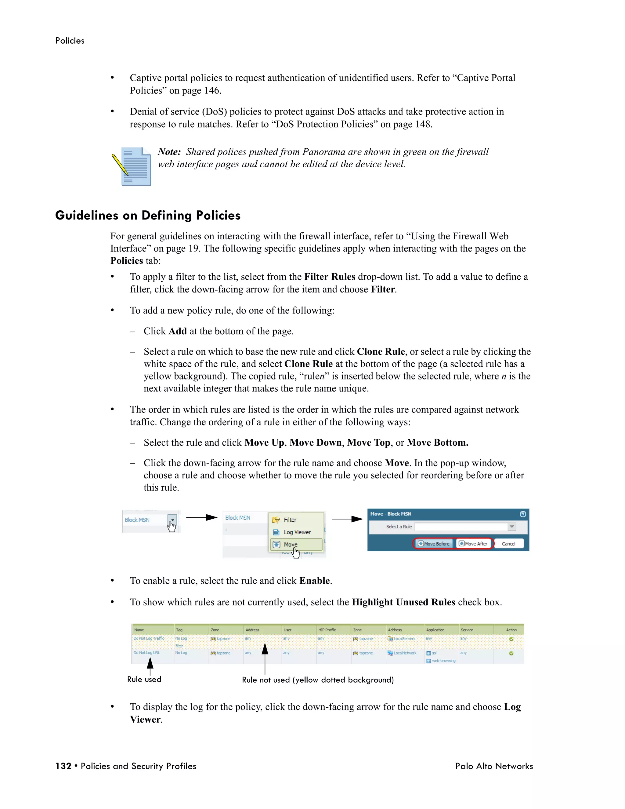 Policies


              •    Captive portal policies to request authentication of unidentified users. Refer to “Captive Portal
                   Policies” on page 146.

              •    Denial of service (DoS) policies to protect against DoS attacks and take protective action in
                   response to rule matches. Refer to “DoS Protection Policies” on page 148.

                          Note: Shared polices pushed from Panorama are shown in green on the firewall
                          web interface pages and cannot be edited at the device level.




Guidelines on Defining Policies
              For general guidelines on interacting with the firewall interface, refer to “Using the Firewall Web
              Interface” on page 19. The following specific guidelines apply when interacting with the pages on the
              Policies tab:
              •    To apply a filter to the list, select from the Filter Rules drop-down list. To add a value to define a
                   filter, click the down-facing arrow for the item and choose Filter.

              •    To add a new policy rule, do one of the following:

                   – Click Add at the bottom of the page.

                   – Select a rule on which to base the new rule and click Clone Rule, or select a rule by clicking the
                     white space of the rule, and select Clone Rule at the bottom of the page (a selected rule has a
                     yellow background). The copied rule, “rulen” is inserted below the selected rule, where n is the
                     next available integer that makes the rule name unique.

              •    The order in which rules are listed is the order in which the rules are compared against network
                   traffic. Change the ordering of a rule in either of the following ways:

                   – Select the rule and click Move Up, Move Down, Move Top, or Move Bottom.

                   – Click the down-facing arrow for the rule name and choose Move. In the pop-up window,
                     choose a rule and choose whether to move the rule you selected for reordering before or after
                     this rule.




              •    To enable a rule, select the rule and click Enable.

              •    To show which rules are not currently used, select the Highlight Unused Rules check box.




                  Rule used                    Rule not used (yellow dotted background)

              •    To display the log for the policy, click the down-facing arrow for the rule name and choose Log
                   Viewer.



132 • Policies and Security Profiles                                                                  Palo Alto Networks
 