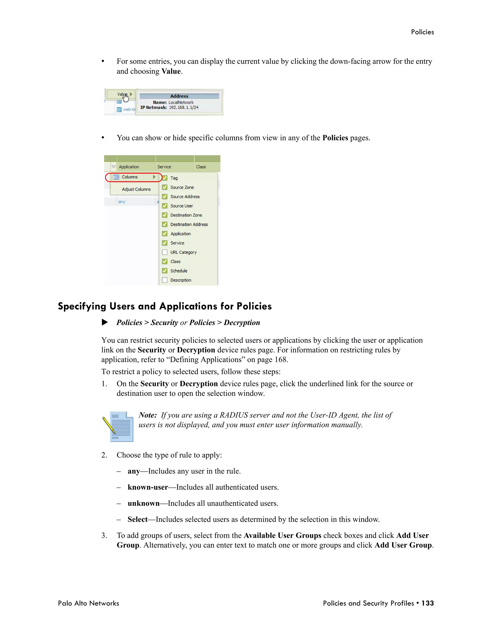 Policies


            •    For some entries, you can display the current value by clicking the down-facing arrow for the entry
                 and choosing Value.




            •    You can show or hide specific columns from view in any of the Policies pages.




Specifying Users and Applications for Policies
            Policies > Security or Policies > Decryption

            You can restrict security policies to selected users or applications by clicking the user or application
            link on the Security or Decryption device rules page. For information on restricting rules by
            application, refer to “Defining Applications” on page 168.
            To restrict a policy to selected users, follow these steps:
            1.   On the Security or Decryption device rules page, click the underlined link for the source or
                 destination user to open the selection window.

                        Note: If you are using a RADIUS server and not the User-ID Agent, the list of
                        users is not displayed, and you must enter user information manually.


            2.   Choose the type of rule to apply:

                 – any—Includes any user in the rule.

                 – known-user—Includes all authenticated users.

                 – unknown—Includes all unauthenticated users.

                 – Select—Includes selected users as determined by the selection in this window.

            3.   To add groups of users, select from the Available User Groups check boxes and click Add User
                 Group. Alternatively, you can enter text to match one or more groups and click Add User Group.




Palo Alto Networks                                                                 Policies and Security Profiles • 133
 