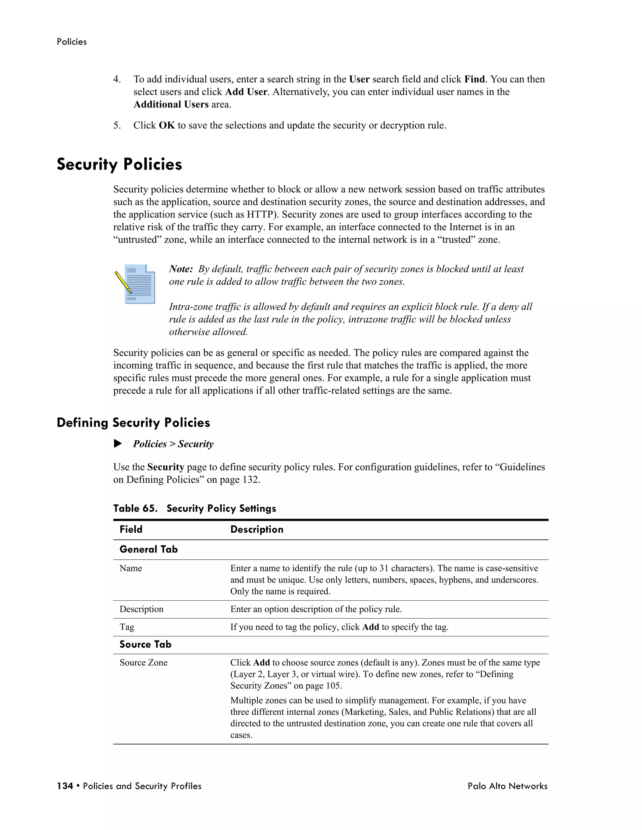 Policies


              4.   To add individual users, enter a search string in the User search field and click Find. You can then
                   select users and click Add User. Alternatively, you can enter individual user names in the
                   Additional Users area.

              5.   Click OK to save the selections and update the security or decryption rule.


Security Policies
              Security policies determine whether to block or allow a new network session based on traffic attributes
              such as the application, source and destination security zones, the source and destination addresses, and
              the application service (such as HTTP). Security zones are used to group interfaces according to the
              relative risk of the traffic they carry. For example, an interface connected to the Internet is in an
              “untrusted” zone, while an interface connected to the internal network is in a “trusted” zone.

                             Note: By default, traffic between each pair of security zones is blocked until at least
                             one rule is added to allow traffic between the two zones.

                             Intra-zone traffic is allowed by default and requires an explicit block rule. If a deny all
                             rule is added as the last rule in the policy, intrazone traffic will be blocked unless
                             otherwise allowed.

              Security policies can be as general or specific as needed. The policy rules are compared against the
              incoming traffic in sequence, and because the first rule that matches the traffic is applied, the more
              specific rules must precede the more general ones. For example, a rule for a single application must
              precede a rule for all applications if all other traffic-related settings are the same.


Defining Security Policies
              Policies > Security

              Use the Security page to define security policy rules. For configuration guidelines, refer to “Guidelines
              on Defining Policies” on page 132.

              Table 65. Security Policy Settings
               Field                        Description
               General Tab
               Name                         Enter a name to identify the rule (up to 31 characters). The name is case-sensitive
                                            and must be unique. Use only letters, numbers, spaces, hyphens, and underscores.
                                            Only the name is required.
               Description                  Enter an option description of the policy rule.
               Tag                          If you need to tag the policy, click Add to specify the tag.
               Source Tab
               Source Zone                  Click Add to choose source zones (default is any). Zones must be of the same type
                                            (Layer 2, Layer 3, or virtual wire). To define new zones, refer to “Defining
                                            Security Zones” on page 105.
                                            Multiple zones can be used to simplify management. For example, if you have
                                            three different internal zones (Marketing, Sales, and Public Relations) that are all
                                            directed to the untrusted destination zone, you can create one rule that covers all
                                            cases.




134 • Policies and Security Profiles                                                                         Palo Alto Networks
 