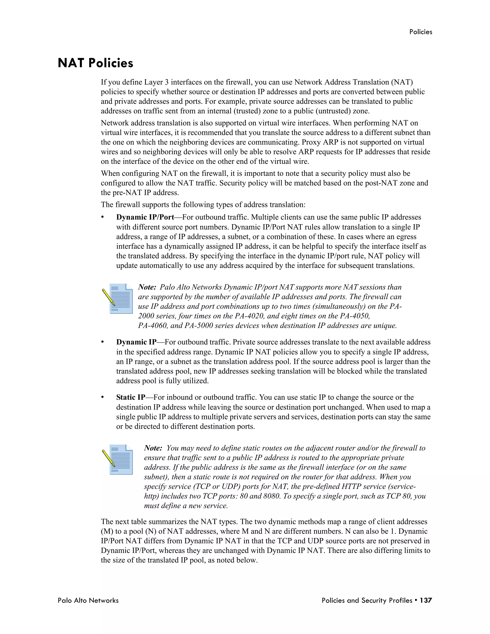 Policies



NAT Policies
            If you define Layer 3 interfaces on the firewall, you can use Network Address Translation (NAT)
            policies to specify whether source or destination IP addresses and ports are converted between public
            and private addresses and ports. For example, private source addresses can be translated to public
            addresses on traffic sent from an internal (trusted) zone to a public (untrusted) zone.
            Network address translation is also supported on virtual wire interfaces. When performing NAT on
            virtual wire interfaces, it is recommended that you translate the source address to a different subnet than
            the one on which the neighboring devices are communicating. Proxy ARP is not supported on virtual
            wires and so neighboring devices will only be able to resolve ARP requests for IP addresses that reside
            on the interface of the device on the other end of the virtual wire.
            When configuring NAT on the firewall, it is important to note that a security policy must also be
            configured to allow the NAT traffic. Security policy will be matched based on the post-NAT zone and
            the pre-NAT IP address.
            The firewall supports the following types of address translation:
            •    Dynamic IP/Port—For outbound traffic. Multiple clients can use the same public IP addresses
                 with different source port numbers. Dynamic IP/Port NAT rules allow translation to a single IP
                 address, a range of IP addresses, a subnet, or a combination of these. In cases where an egress
                 interface has a dynamically assigned IP address, it can be helpful to specify the interface itself as
                 the translated address. By specifying the interface in the dynamic IP/port rule, NAT policy will
                 update automatically to use any address acquired by the interface for subsequent translations.

                        Note: Palo Alto Networks Dynamic IP/port NAT supports more NAT sessions than
                        are supported by the number of available IP addresses and ports. The firewall can
                        use IP address and port combinations up to two times (simultaneously) on the PA-
                        2000 series, four times on the PA-4020, and eight times on the PA-4050,
                        PA-4060, and PA-5000 series devices when destination IP addresses are unique.

            •    Dynamic IP—For outbound traffic. Private source addresses translate to the next available address
                 in the specified address range. Dynamic IP NAT policies allow you to specify a single IP address,
                 an IP range, or a subnet as the translation address pool. If the source address pool is larger than the
                 translated address pool, new IP addresses seeking translation will be blocked while the translated
                 address pool is fully utilized.

            •    Static IP—For inbound or outbound traffic. You can use static IP to change the source or the
                 destination IP address while leaving the source or destination port unchanged. When used to map a
                 single public IP address to multiple private servers and services, destination ports can stay the same
                 or be directed to different destination ports.

                          Note: You may need to define static routes on the adjacent router and/or the firewall to
                          ensure that traffic sent to a public IP address is routed to the appropriate private
                          address. If the public address is the same as the firewall interface (or on the same
                          subnet), then a static route is not required on the router for that address. When you
                          specify service (TCP or UDP) ports for NAT, the pre-defined HTTP service (service-
                          http) includes two TCP ports: 80 and 8080. To specify a single port, such as TCP 80, you
                          must define a new service.

            The next table summarizes the NAT types. The two dynamic methods map a range of client addresses
            (M) to a pool (N) of NAT addresses, where M and N are different numbers. N can also be 1. Dynamic
            IP/Port NAT differs from Dynamic IP NAT in that the TCP and UDP source ports are not preserved in
            Dynamic IP/Port, whereas they are unchanged with Dynamic IP NAT. There are also differing limits to
            the size of the translated IP pool, as noted below.




Palo Alto Networks                                                                  Policies and Security Profiles • 137
 