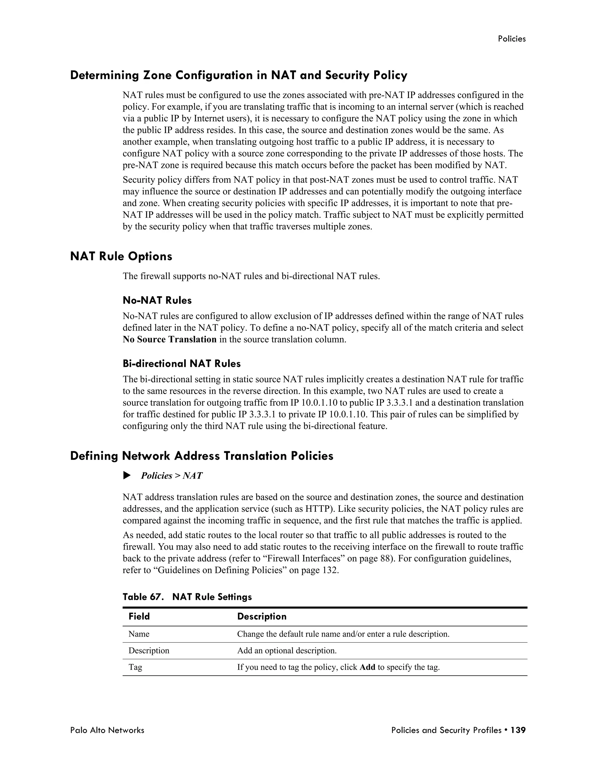 Policies


Determining Zone Configuration in NAT and Security Policy
            NAT rules must be configured to use the zones associated with pre-NAT IP addresses configured in the
            policy. For example, if you are translating traffic that is incoming to an internal server (which is reached
            via a public IP by Internet users), it is necessary to configure the NAT policy using the zone in which
            the public IP address resides. In this case, the source and destination zones would be the same. As
            another example, when translating outgoing host traffic to a public IP address, it is necessary to
            configure NAT policy with a source zone corresponding to the private IP addresses of those hosts. The
            pre-NAT zone is required because this match occurs before the packet has been modified by NAT.
            Security policy differs from NAT policy in that post-NAT zones must be used to control traffic. NAT
            may influence the source or destination IP addresses and can potentially modify the outgoing interface
            and zone. When creating security policies with specific IP addresses, it is important to note that pre-
            NAT IP addresses will be used in the policy match. Traffic subject to NAT must be explicitly permitted
            by the security policy when that traffic traverses multiple zones.


NAT Rule Options
            The firewall supports no-NAT rules and bi-directional NAT rules.

            No-NAT Rules
            No-NAT rules are configured to allow exclusion of IP addresses defined within the range of NAT rules
            defined later in the NAT policy. To define a no-NAT policy, specify all of the match criteria and select
            No Source Translation in the source translation column.

            Bi-directional NAT Rules
            The bi-directional setting in static source NAT rules implicitly creates a destination NAT rule for traffic
            to the same resources in the reverse direction. In this example, two NAT rules are used to create a
            source translation for outgoing traffic from IP 10.0.1.10 to public IP 3.3.3.1 and a destination translation
            for traffic destined for public IP 3.3.3.1 to private IP 10.0.1.10. This pair of rules can be simplified by
            configuring only the third NAT rule using the bi-directional feature.


Defining Network Address Translation Policies
            Policies > NAT

            NAT address translation rules are based on the source and destination zones, the source and destination
            addresses, and the application service (such as HTTP). Like security policies, the NAT policy rules are
            compared against the incoming traffic in sequence, and the first rule that matches the traffic is applied.
            As needed, add static routes to the local router so that traffic to all public addresses is routed to the
            firewall. You may also need to add static routes to the receiving interface on the firewall to route traffic
            back to the private address (refer to “Firewall Interfaces” on page 88). For configuration guidelines,
            refer to “Guidelines on Defining Policies” on page 132.

            Table 67. NAT Rule Settings
              Field                       Description
              Name                        Change the default rule name and/or enter a rule description.
              Description                 Add an optional description.
              Tag                         If you need to tag the policy, click Add to specify the tag.




Palo Alto Networks                                                                     Policies and Security Profiles • 139
 