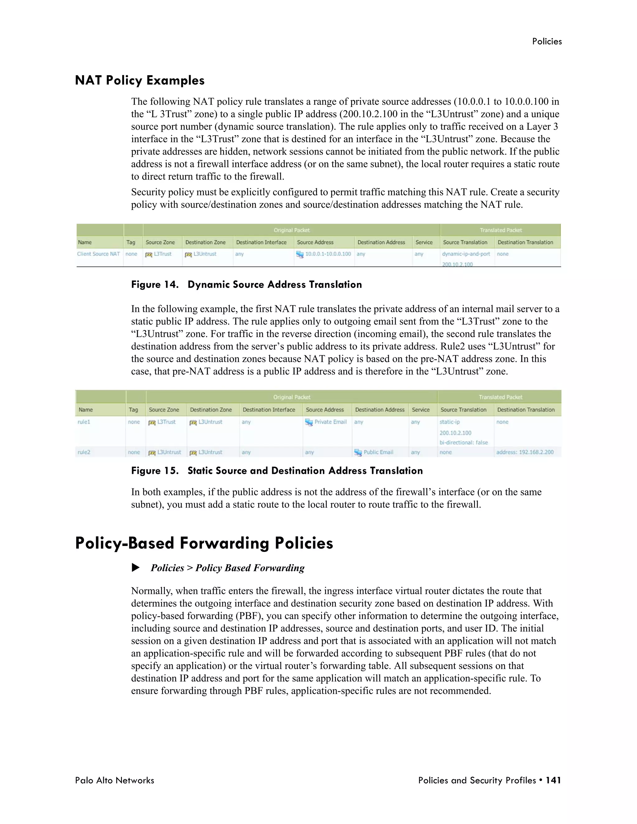 Policies


NAT Policy Examples
            The following NAT policy rule translates a range of private source addresses (10.0.0.1 to 10.0.0.100 in
            the “L 3Trust” zone) to a single public IP address (200.10.2.100 in the “L3Untrust” zone) and a unique
            source port number (dynamic source translation). The rule applies only to traffic received on a Layer 3
            interface in the “L3Trust” zone that is destined for an interface in the “L3Untrust” zone. Because the
            private addresses are hidden, network sessions cannot be initiated from the public network. If the public
            address is not a firewall interface address (or on the same subnet), the local router requires a static route
            to direct return traffic to the firewall.
            Security policy must be explicitly configured to permit traffic matching this NAT rule. Create a security
            policy with source/destination zones and source/destination addresses matching the NAT rule.




            Figure 14. Dynamic Source Address Translation

            In the following example, the first NAT rule translates the private address of an internal mail server to a
            static public IP address. The rule applies only to outgoing email sent from the “L3Trust” zone to the
            “L3Untrust” zone. For traffic in the reverse direction (incoming email), the second rule translates the
            destination address from the server’s public address to its private address. Rule2 uses “L3Untrust” for
            the source and destination zones because NAT policy is based on the pre-NAT address zone. In this
            case, that pre-NAT address is a public IP address and is therefore in the “L3Untrust” zone.




            Figure 15. Static Source and Destination Address Translation
            In both examples, if the public address is not the address of the firewall’s interface (or on the same
            subnet), you must add a static route to the local router to route traffic to the firewall.


Policy-Based Forwarding Policies
            Policies > Policy Based Forwarding

            Normally, when traffic enters the firewall, the ingress interface virtual router dictates the route that
            determines the outgoing interface and destination security zone based on destination IP address. With
            policy-based forwarding (PBF), you can specify other information to determine the outgoing interface,
            including source and destination IP addresses, source and destination ports, and user ID. The initial
            session on a given destination IP address and port that is associated with an application will not match
            an application-specific rule and will be forwarded according to subsequent PBF rules (that do not
            specify an application) or the virtual router’s forwarding table. All subsequent sessions on that
            destination IP address and port for the same application will match an application-specific rule. To
            ensure forwarding through PBF rules, application-specific rules are not recommended.




Palo Alto Networks                                                                  Policies and Security Profiles • 141
 