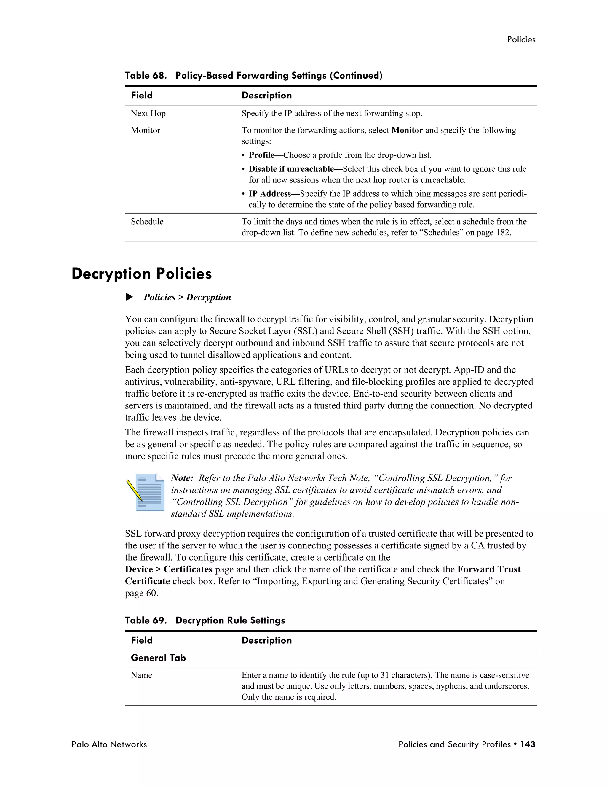 Policies


            Table 68. Policy-Based Forwarding Settings (Continued)
              Field                       Description
              Next Hop                    Specify the IP address of the next forwarding stop.
              Monitor                     To monitor the forwarding actions, select Monitor and specify the following
                                          settings:
                                          • Profile—Choose a profile from the drop-down list.
                                          • Disable if unreachable—Select this check box if you want to ignore this rule
                                            for all new sessions when the next hop router is unreachable.
                                          • IP Address—Specify the IP address to which ping messages are sent periodi-
                                            cally to determine the state of the policy based forwarding rule.
              Schedule                    To limit the days and times when the rule is in effect, select a schedule from the
                                          drop-down list. To define new schedules, refer to “Schedules” on page 182.



Decryption Policies
            Policies > Decryption

            You can configure the firewall to decrypt traffic for visibility, control, and granular security. Decryption
            policies can apply to Secure Socket Layer (SSL) and Secure Shell (SSH) traffic. With the SSH option,
            you can selectively decrypt outbound and inbound SSH traffic to assure that secure protocols are not
            being used to tunnel disallowed applications and content.
            Each decryption policy specifies the categories of URLs to decrypt or not decrypt. App-ID and the
            antivirus, vulnerability, anti-spyware, URL filtering, and file-blocking profiles are applied to decrypted
            traffic before it is re-encrypted as traffic exits the device. End-to-end security between clients and
            servers is maintained, and the firewall acts as a trusted third party during the connection. No decrypted
            traffic leaves the device.
            The firewall inspects traffic, regardless of the protocols that are encapsulated. Decryption policies can
            be as general or specific as needed. The policy rules are compared against the traffic in sequence, so
            more specific rules must precede the more general ones.

                         Note: Refer to the Palo Alto Networks Tech Note, “Controlling SSL Decryption,” for
                         instructions on managing SSL certificates to avoid certificate mismatch errors, and
                         “Controlling SSL Decryption” for guidelines on how to develop policies to handle non-
                         standard SSL implementations.

            SSL forward proxy decryption requires the configuration of a trusted certificate that will be presented to
            the user if the server to which the user is connecting possesses a certificate signed by a CA trusted by
            the firewall. To configure this certificate, create a certificate on the
            Device > Certificates page and then click the name of the certificate and check the Forward Trust
            Certificate check box. Refer to “Importing, Exporting and Generating Security Certificates” on
            page 60.

            Table 69. Decryption Rule Settings
              Field                       Description
              General Tab
              Name                        Enter a name to identify the rule (up to 31 characters). The name is case-sensitive
                                          and must be unique. Use only letters, numbers, spaces, hyphens, and underscores.
                                          Only the name is required.




Palo Alto Networks                                                                     Policies and Security Profiles • 143
 