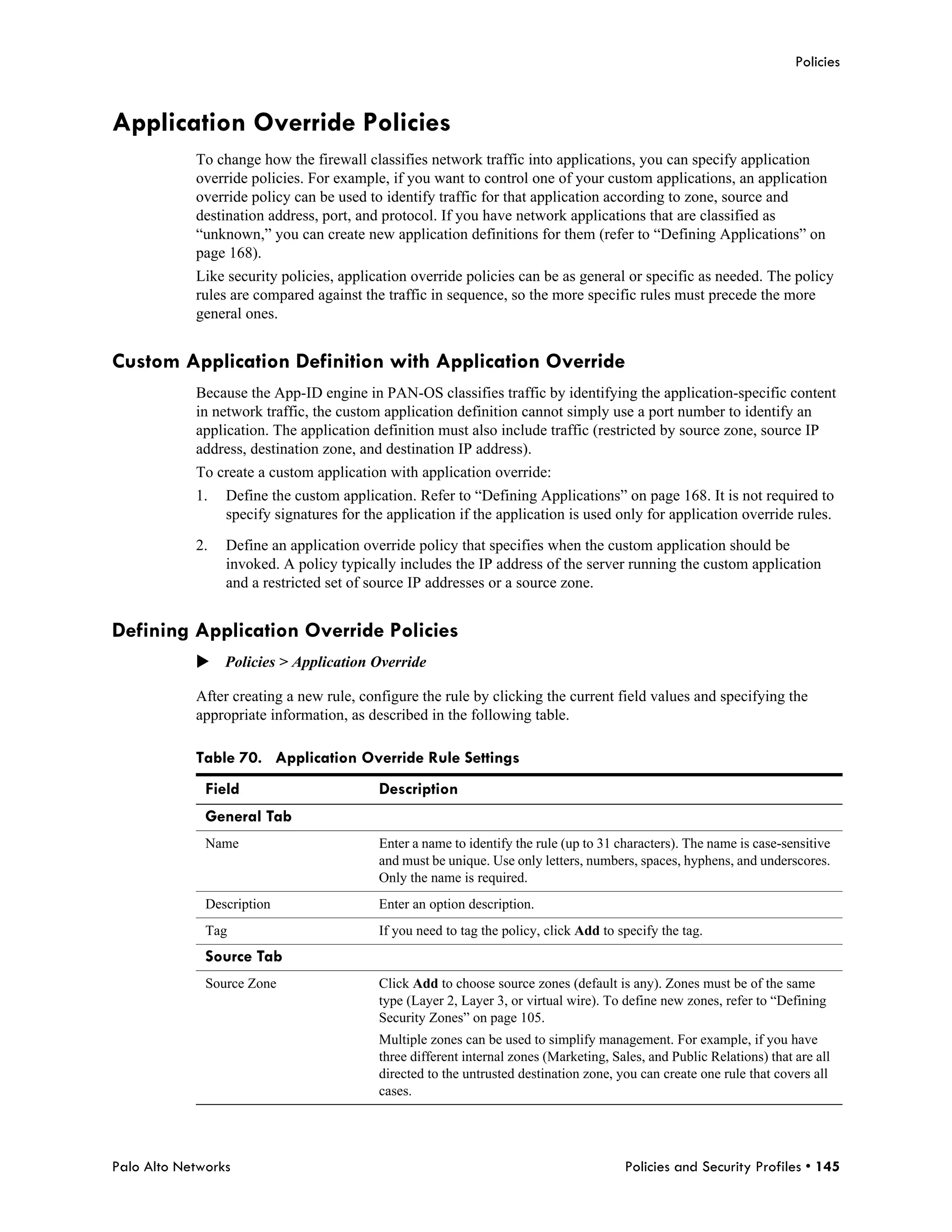 Policies



Application Override Policies
            To change how the firewall classifies network traffic into applications, you can specify application
            override policies. For example, if you want to control one of your custom applications, an application
            override policy can be used to identify traffic for that application according to zone, source and
            destination address, port, and protocol. If you have network applications that are classified as
            “unknown,” you can create new application definitions for them (refer to “Defining Applications” on
            page 168).
            Like security policies, application override policies can be as general or specific as needed. The policy
            rules are compared against the traffic in sequence, so the more specific rules must precede the more
            general ones.


Custom Application Definition with Application Override
            Because the App-ID engine in PAN-OS classifies traffic by identifying the application-specific content
            in network traffic, the custom application definition cannot simply use a port number to identify an
            application. The application definition must also include traffic (restricted by source zone, source IP
            address, destination zone, and destination IP address).
            To create a custom application with application override:
            1.   Define the custom application. Refer to “Defining Applications” on page 168. It is not required to
                 specify signatures for the application if the application is used only for application override rules.

            2.   Define an application override policy that specifies when the custom application should be
                 invoked. A policy typically includes the IP address of the server running the custom application
                 and a restricted set of source IP addresses or a source zone.


Defining Application Override Policies
            Policies > Application Override

            After creating a new rule, configure the rule by clicking the current field values and specifying the
            appropriate information, as described in the following table.

            Table 70. Application Override Rule Settings
              Field                       Description
              General Tab
              Name                        Enter a name to identify the rule (up to 31 characters). The name is case-sensitive
                                          and must be unique. Use only letters, numbers, spaces, hyphens, and underscores.
                                          Only the name is required.
              Description                 Enter an option description.
              Tag                         If you need to tag the policy, click Add to specify the tag.
              Source Tab
              Source Zone                 Click Add to choose source zones (default is any). Zones must be of the same
                                          type (Layer 2, Layer 3, or virtual wire). To define new zones, refer to “Defining
                                          Security Zones” on page 105.
                                          Multiple zones can be used to simplify management. For example, if you have
                                          three different internal zones (Marketing, Sales, and Public Relations) that are all
                                          directed to the untrusted destination zone, you can create one rule that covers all
                                          cases.




Palo Alto Networks                                                                     Policies and Security Profiles • 145
 