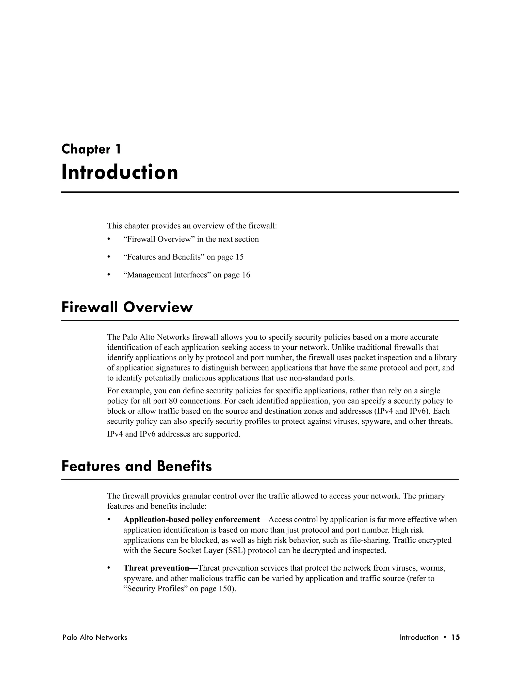 Chapter 1
Introduction

            This chapter provides an overview of the firewall:
            •   “Firewall Overview” in the next section

            •   “Features and Benefits” on page 15

            •   “Management Interfaces” on page 16



Firewall Overview
            The Palo Alto Networks firewall allows you to specify security policies based on a more accurate
            identification of each application seeking access to your network. Unlike traditional firewalls that
            identify applications only by protocol and port number, the firewall uses packet inspection and a library
            of application signatures to distinguish between applications that have the same protocol and port, and
            to identify potentially malicious applications that use non-standard ports.
            For example, you can define security policies for specific applications, rather than rely on a single
            policy for all port 80 connections. For each identified application, you can specify a security policy to
            block or allow traffic based on the source and destination zones and addresses (IPv4 and IPv6). Each
            security policy can also specify security profiles to protect against viruses, spyware, and other threats.
            IPv4 and IPv6 addresses are supported.



Features and Benefits
            The firewall provides granular control over the traffic allowed to access your network. The primary
            features and benefits include:
            •   Application-based policy enforcement—Access control by application is far more effective when
                application identification is based on more than just protocol and port number. High risk
                applications can be blocked, as well as high risk behavior, such as file-sharing. Traffic encrypted
                with the Secure Socket Layer (SSL) protocol can be decrypted and inspected.

            •   Threat prevention—Threat prevention services that protect the network from viruses, worms,
                spyware, and other malicious traffic can be varied by application and traffic source (refer to
                “Security Profiles” on page 150).




Palo Alto Networks                                                                                   Introduction • 15
 