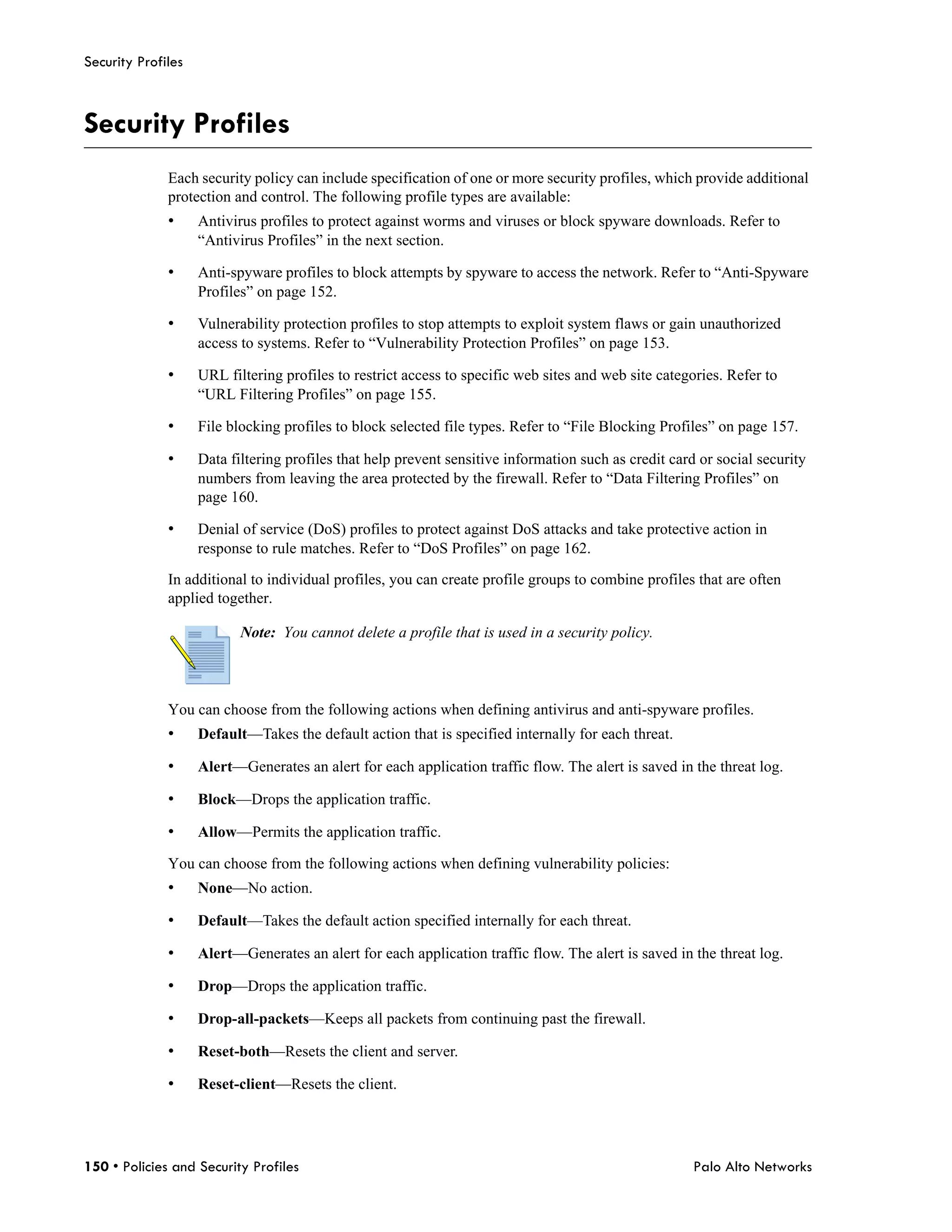 Security Profiles



Security Profiles
              Each security policy can include specification of one or more security profiles, which provide additional
              protection and control. The following profile types are available:
              •     Antivirus profiles to protect against worms and viruses or block spyware downloads. Refer to
                    “Antivirus Profiles” in the next section.

              •     Anti-spyware profiles to block attempts by spyware to access the network. Refer to “Anti-Spyware
                    Profiles” on page 152.

              •     Vulnerability protection profiles to stop attempts to exploit system flaws or gain unauthorized
                    access to systems. Refer to “Vulnerability Protection Profiles” on page 153.

              •     URL filtering profiles to restrict access to specific web sites and web site categories. Refer to
                    “URL Filtering Profiles” on page 155.

              •     File blocking profiles to block selected file types. Refer to “File Blocking Profiles” on page 157.

              •     Data filtering profiles that help prevent sensitive information such as credit card or social security
                    numbers from leaving the area protected by the firewall. Refer to “Data Filtering Profiles” on
                    page 160.

              •     Denial of service (DoS) profiles to protect against DoS attacks and take protective action in
                    response to rule matches. Refer to “DoS Profiles” on page 162.

              In additional to individual profiles, you can create profile groups to combine profiles that are often
              applied together.

                           Note: You cannot delete a profile that is used in a security policy.



              You can choose from the following actions when defining antivirus and anti-spyware profiles.
              •     Default—Takes the default action that is specified internally for each threat.

              •     Alert—Generates an alert for each application traffic flow. The alert is saved in the threat log.

              •     Block—Drops the application traffic.

              •     Allow—Permits the application traffic.

              You can choose from the following actions when defining vulnerability policies:
              •     None—No action.

              •     Default—Takes the default action specified internally for each threat.

              •     Alert—Generates an alert for each application traffic flow. The alert is saved in the threat log.

              •     Drop—Drops the application traffic.

              •     Drop-all-packets—Keeps all packets from continuing past the firewall.

              •     Reset-both—Resets the client and server.

              •     Reset-client—Resets the client.




150 • Policies and Security Profiles                                                                   Palo Alto Networks
 