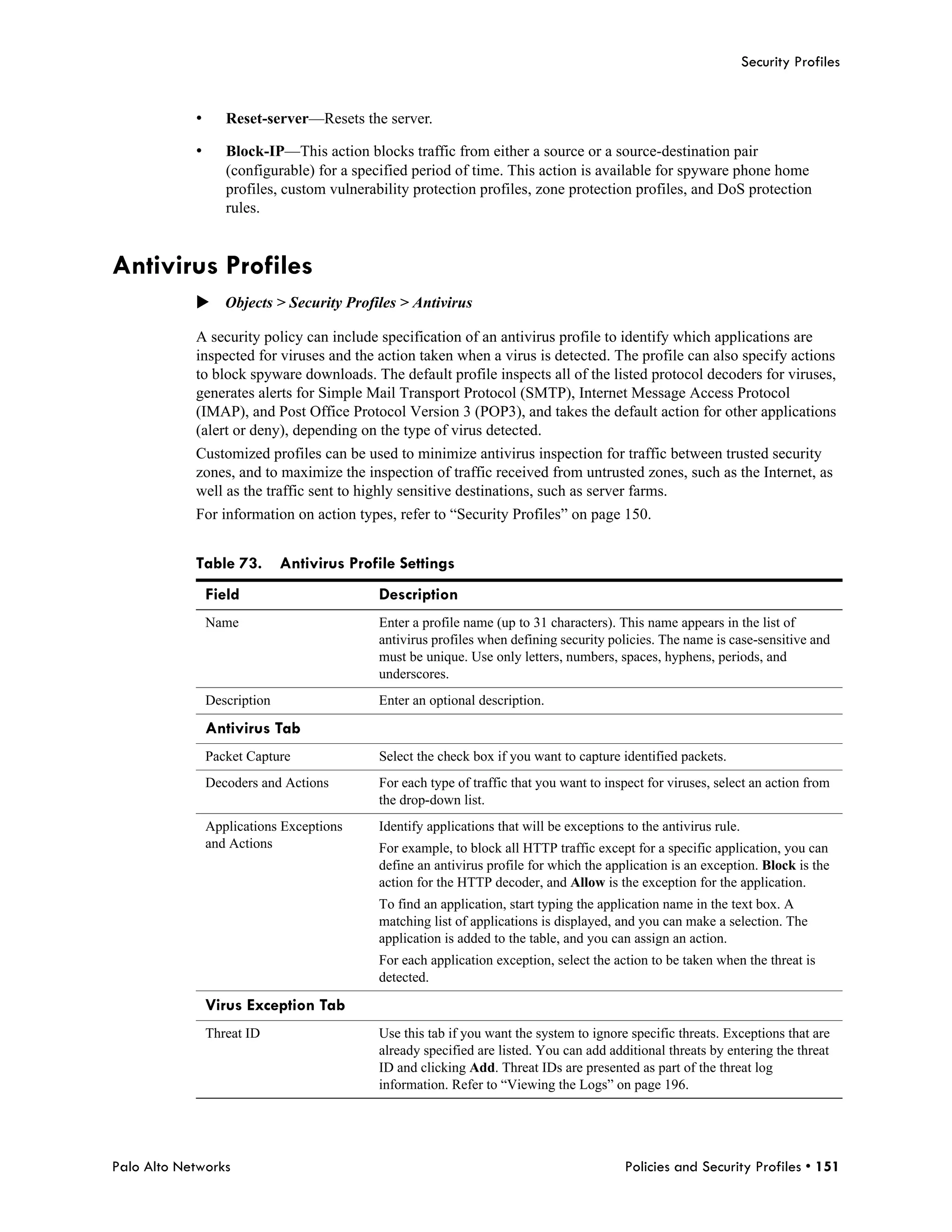 Security Profiles


            •      Reset-server—Resets the server.

            •      Block-IP—This action blocks traffic from either a source or a source-destination pair
                   (configurable) for a specified period of time. This action is available for spyware phone home
                   profiles, custom vulnerability protection profiles, zone protection profiles, and DoS protection
                   rules.


Antivirus Profiles
            Objects > Security Profiles > Antivirus

            A security policy can include specification of an antivirus profile to identify which applications are
            inspected for viruses and the action taken when a virus is detected. The profile can also specify actions
            to block spyware downloads. The default profile inspects all of the listed protocol decoders for viruses,
            generates alerts for Simple Mail Transport Protocol (SMTP), Internet Message Access Protocol
            (IMAP), and Post Office Protocol Version 3 (POP3), and takes the default action for other applications
            (alert or deny), depending on the type of virus detected.
            Customized profiles can be used to minimize antivirus inspection for traffic between trusted security
            zones, and to maximize the inspection of traffic received from untrusted zones, such as the Internet, as
            well as the traffic sent to highly sensitive destinations, such as server farms.
            For information on action types, refer to “Security Profiles” on page 150.


            Table 73.         Antivirus Profile Settings
                Field                       Description
                Name                        Enter a profile name (up to 31 characters). This name appears in the list of
                                            antivirus profiles when defining security policies. The name is case-sensitive and
                                            must be unique. Use only letters, numbers, spaces, hyphens, periods, and
                                            underscores.
                Description                 Enter an optional description.

                Antivirus Tab
                Packet Capture              Select the check box if you want to capture identified packets.
                Decoders and Actions        For each type of traffic that you want to inspect for viruses, select an action from
                                            the drop-down list.
                Applications Exceptions     Identify applications that will be exceptions to the antivirus rule.
                and Actions                 For example, to block all HTTP traffic except for a specific application, you can
                                            define an antivirus profile for which the application is an exception. Block is the
                                            action for the HTTP decoder, and Allow is the exception for the application.
                                            To find an application, start typing the application name in the text box. A
                                            matching list of applications is displayed, and you can make a selection. The
                                            application is added to the table, and you can assign an action.
                                            For each application exception, select the action to be taken when the threat is
                                            detected.

                Virus Exception Tab
                Threat ID                   Use this tab if you want the system to ignore specific threats. Exceptions that are
                                            already specified are listed. You can add additional threats by entering the threat
                                            ID and clicking Add. Threat IDs are presented as part of the threat log
                                            information. Refer to “Viewing the Logs” on page 196.




Palo Alto Networks                                                                        Policies and Security Profiles • 151
 