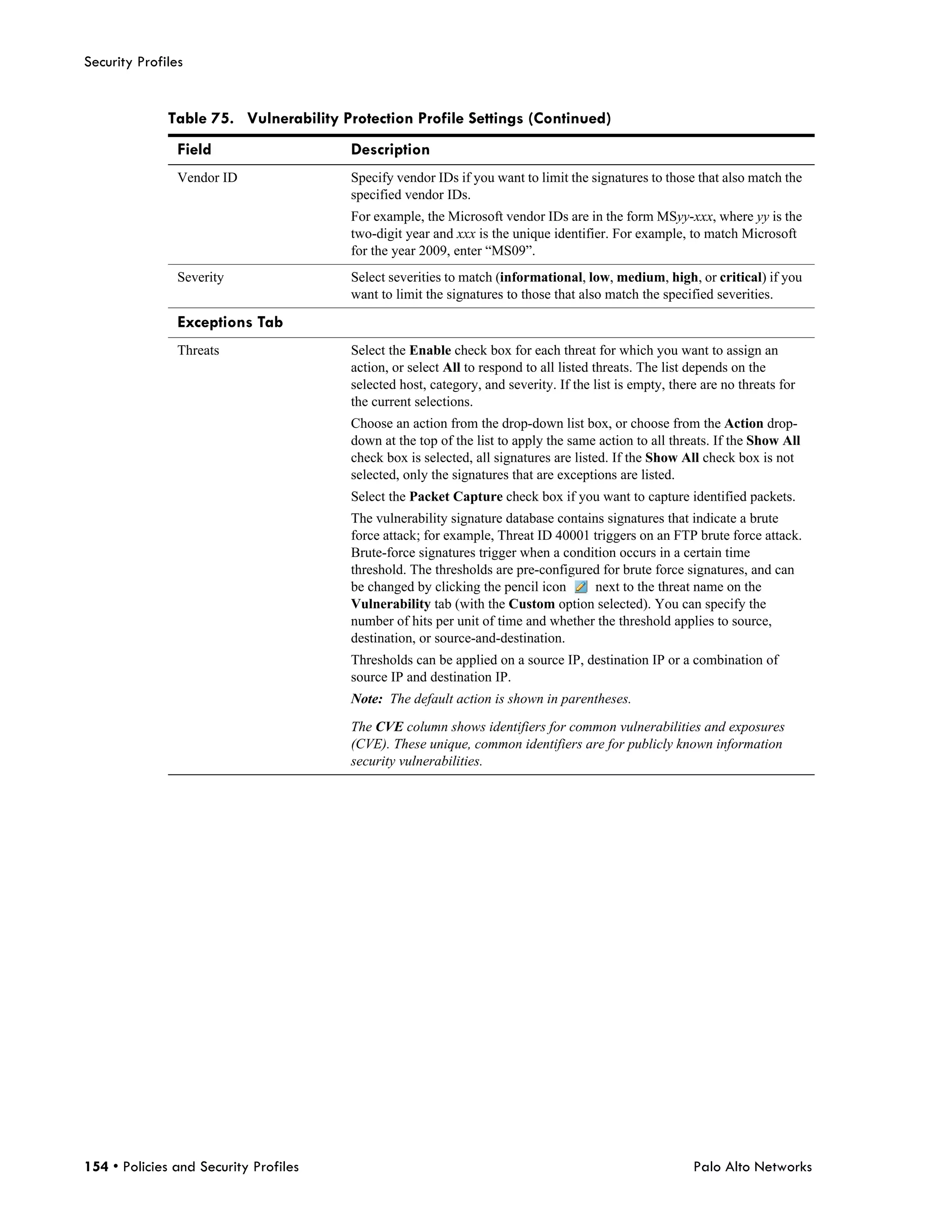 Security Profiles


              Table 75. Vulnerability Protection Profile Settings (Continued)
                Field                   Description
                Vendor ID              Specify vendor IDs if you want to limit the signatures to those that also match the
                                       specified vendor IDs.
                                       For example, the Microsoft vendor IDs are in the form MSyy-xxx, where yy is the
                                       two-digit year and xxx is the unique identifier. For example, to match Microsoft
                                       for the year 2009, enter “MS09”.
                Severity               Select severities to match (informational, low, medium, high, or critical) if you
                                       want to limit the signatures to those that also match the specified severities.

                Exceptions Tab
                Threats                Select the Enable check box for each threat for which you want to assign an
                                       action, or select All to respond to all listed threats. The list depends on the
                                       selected host, category, and severity. If the list is empty, there are no threats for
                                       the current selections.
                                       Choose an action from the drop-down list box, or choose from the Action drop-
                                       down at the top of the list to apply the same action to all threats. If the Show All
                                       check box is selected, all signatures are listed. If the Show All check box is not
                                       selected, only the signatures that are exceptions are listed.
                                       Select the Packet Capture check box if you want to capture identified packets.
                                       The vulnerability signature database contains signatures that indicate a brute
                                       force attack; for example, Threat ID 40001 triggers on an FTP brute force attack.
                                       Brute-force signatures trigger when a condition occurs in a certain time
                                       threshold. The thresholds are pre-configured for brute force signatures, and can
                                       be changed by clicking the pencil icon      next to the threat name on the
                                       Vulnerability tab (with the Custom option selected). You can specify the
                                       number of hits per unit of time and whether the threshold applies to source,
                                       destination, or source-and-destination.
                                       Thresholds can be applied on a source IP, destination IP or a combination of
                                       source IP and destination IP.
                                       Note: The default action is shown in parentheses.

                                       The CVE column shows identifiers for common vulnerabilities and exposures
                                       (CVE). These unique, common identifiers are for publicly known information
                                       security vulnerabilities.




154 • Policies and Security Profiles                                                                    Palo Alto Networks
 