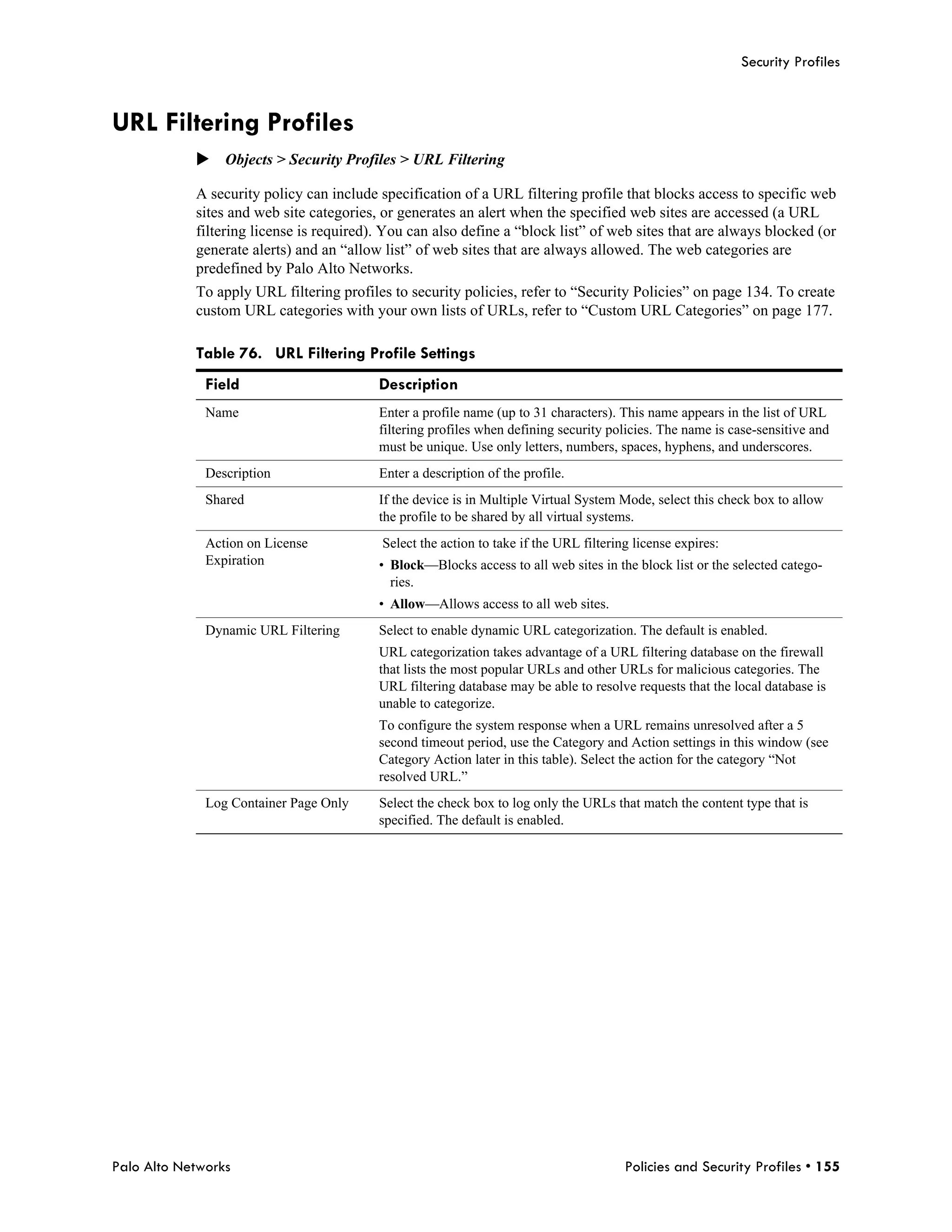 Security Profiles



URL Filtering Profiles
            Objects > Security Profiles > URL Filtering

            A security policy can include specification of a URL filtering profile that blocks access to specific web
            sites and web site categories, or generates an alert when the specified web sites are accessed (a URL
            filtering license is required). You can also define a “block list” of web sites that are always blocked (or
            generate alerts) and an “allow list” of web sites that are always allowed. The web categories are
            predefined by Palo Alto Networks.
            To apply URL filtering profiles to security policies, refer to “Security Policies” on page 134. To create
            custom URL categories with your own lists of URLs, refer to “Custom URL Categories” on page 177.

            Table 76. URL Filtering Profile Settings
              Field                       Description
              Name                        Enter a profile name (up to 31 characters). This name appears in the list of URL
                                          filtering profiles when defining security policies. The name is case-sensitive and
                                          must be unique. Use only letters, numbers, spaces, hyphens, and underscores.
              Description                 Enter a description of the profile.
              Shared                      If the device is in Multiple Virtual System Mode, select this check box to allow
                                          the profile to be shared by all virtual systems.
              Action on License            Select the action to take if the URL filtering license expires:
              Expiration                  • Block—Blocks access to all web sites in the block list or the selected catego-
                                            ries.
                                          • Allow—Allows access to all web sites.
              Dynamic URL Filtering       Select to enable dynamic URL categorization. The default is enabled.
                                          URL categorization takes advantage of a URL filtering database on the firewall
                                          that lists the most popular URLs and other URLs for malicious categories. The
                                          URL filtering database may be able to resolve requests that the local database is
                                          unable to categorize.
                                          To configure the system response when a URL remains unresolved after a 5
                                          second timeout period, use the Category and Action settings in this window (see
                                          Category Action later in this table). Select the action for the category “Not
                                          resolved URL.”
              Log Container Page Only     Select the check box to log only the URLs that match the content type that is
                                          specified. The default is enabled.




Palo Alto Networks                                                                      Policies and Security Profiles • 155
 