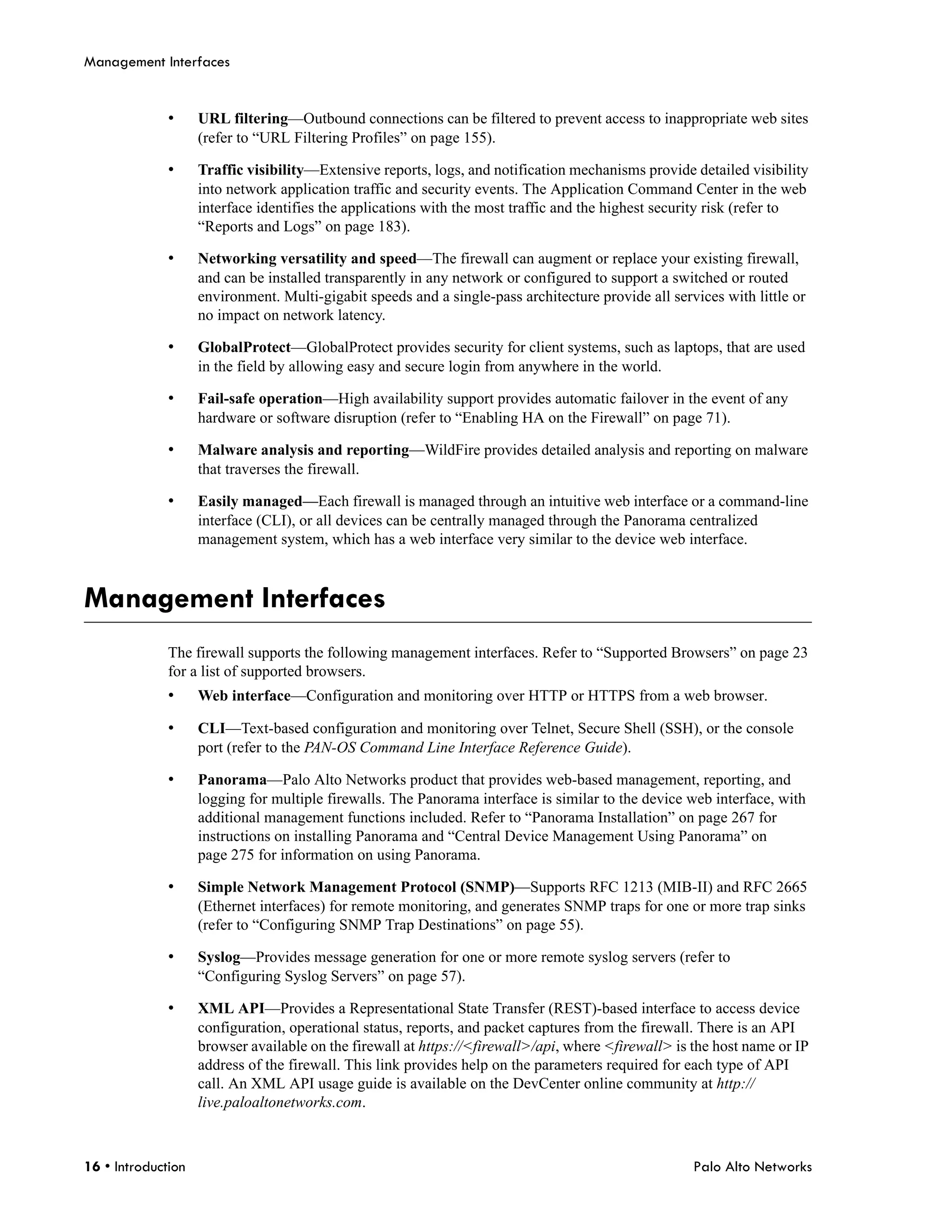 Management Interfaces


              •     URL filtering—Outbound connections can be filtered to prevent access to inappropriate web sites
                    (refer to “URL Filtering Profiles” on page 155).

              •     Traffic visibility—Extensive reports, logs, and notification mechanisms provide detailed visibility
                    into network application traffic and security events. The Application Command Center in the web
                    interface identifies the applications with the most traffic and the highest security risk (refer to
                    “Reports and Logs” on page 183).

              •     Networking versatility and speed—The firewall can augment or replace your existing firewall,
                    and can be installed transparently in any network or configured to support a switched or routed
                    environment. Multi-gigabit speeds and a single-pass architecture provide all services with little or
                    no impact on network latency.

              •     GlobalProtect—GlobalProtect provides security for client systems, such as laptops, that are used
                    in the field by allowing easy and secure login from anywhere in the world.

              •     Fail-safe operation—High availability support provides automatic failover in the event of any
                    hardware or software disruption (refer to “Enabling HA on the Firewall” on page 71).

              •     Malware analysis and reporting—WildFire provides detailed analysis and reporting on malware
                    that traverses the firewall.

              •     Easily managed—Each firewall is managed through an intuitive web interface or a command-line
                    interface (CLI), or all devices can be centrally managed through the Panorama centralized
                    management system, which has a web interface very similar to the device web interface.



Management Interfaces
              The firewall supports the following management interfaces. Refer to “Supported Browsers” on page 23
              for a list of supported browsers.
              •     Web interface—Configuration and monitoring over HTTP or HTTPS from a web browser.

              •     CLI—Text-based configuration and monitoring over Telnet, Secure Shell (SSH), or the console
                    port (refer to the PAN-OS Command Line Interface Reference Guide).

              •     Panorama—Palo Alto Networks product that provides web-based management, reporting, and
                    logging for multiple firewalls. The Panorama interface is similar to the device web interface, with
                    additional management functions included. Refer to “Panorama Installation” on page 267 for
                    instructions on installing Panorama and “Central Device Management Using Panorama” on
                    page 275 for information on using Panorama.

              •     Simple Network Management Protocol (SNMP)—Supports RFC 1213 (MIB-II) and RFC 2665
                    (Ethernet interfaces) for remote monitoring, and generates SNMP traps for one or more trap sinks
                    (refer to “Configuring SNMP Trap Destinations” on page 55).

              •     Syslog—Provides message generation for one or more remote syslog servers (refer to
                    “Configuring Syslog Servers” on page 57).

              •     XML API—Provides a Representational State Transfer (REST)-based interface to access device
                    configuration, operational status, reports, and packet captures from the firewall. There is an API
                    browser available on the firewall at https://<firewall>/api, where <firewall> is the host name or IP
                    address of the firewall. This link provides help on the parameters required for each type of API
                    call. An XML API usage guide is available on the DevCenter online community at http://
                    live.paloaltonetworks.com.



16 • Introduction                                                                                    Palo Alto Networks
 