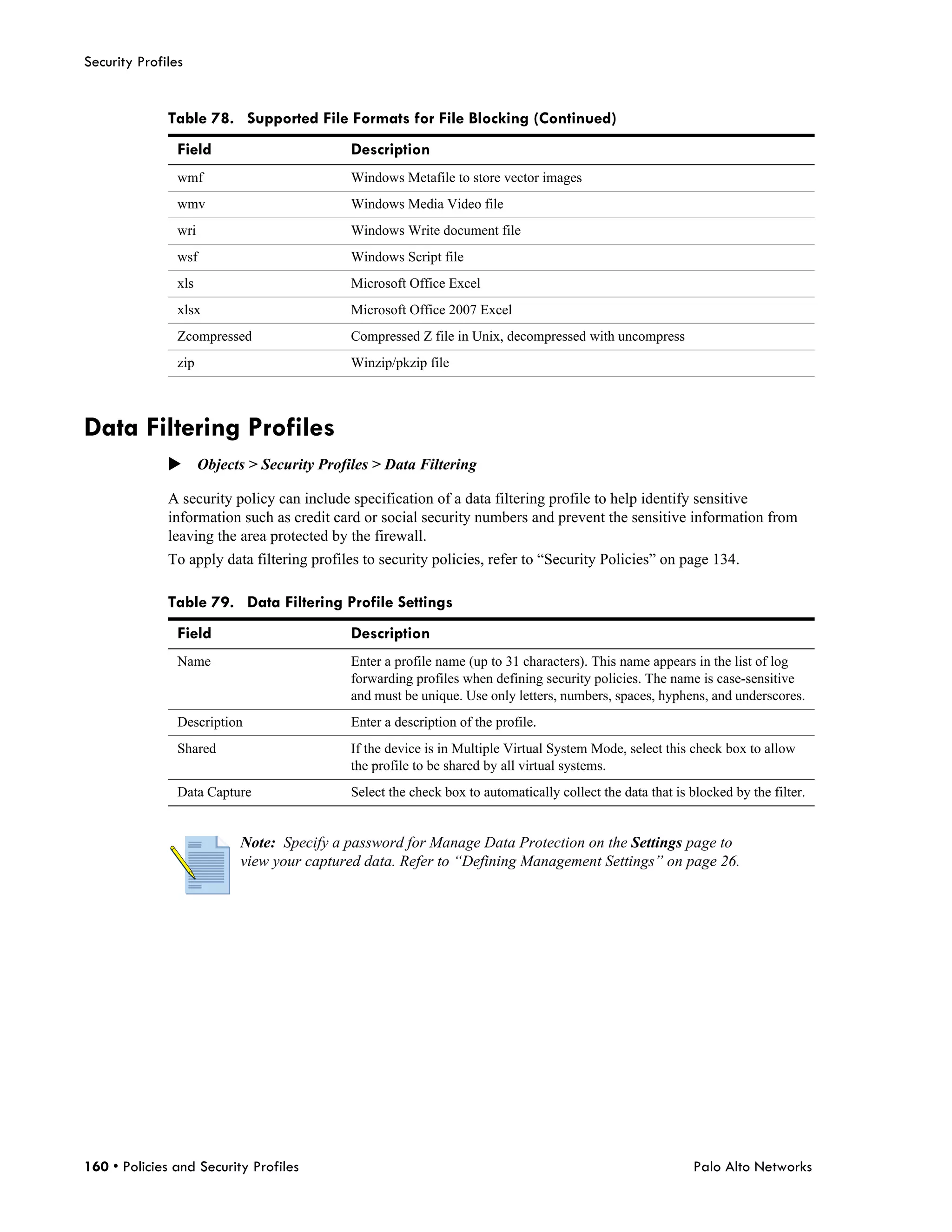 Security Profiles


              Table 78. Supported File Formats for File Blocking (Continued)
                Field                       Description
                wmf                         Windows Metafile to store vector images
                wmv                         Windows Media Video file
                wri                         Windows Write document file
                wsf                         Windows Script file
                xls                         Microsoft Office Excel
                xlsx                        Microsoft Office 2007 Excel
                Zcompressed                 Compressed Z file in Unix, decompressed with uncompress
                zip                         Winzip/pkzip file



Data Filtering Profiles
              Objects > Security Profiles > Data Filtering

              A security policy can include specification of a data filtering profile to help identify sensitive
              information such as credit card or social security numbers and prevent the sensitive information from
              leaving the area protected by the firewall.
              To apply data filtering profiles to security policies, refer to “Security Policies” on page 134.

              Table 79. Data Filtering Profile Settings
                Field                       Description
                Name                        Enter a profile name (up to 31 characters). This name appears in the list of log
                                            forwarding profiles when defining security policies. The name is case-sensitive
                                            and must be unique. Use only letters, numbers, spaces, hyphens, and underscores.
                Description                 Enter a description of the profile.
                Shared                      If the device is in Multiple Virtual System Mode, select this check box to allow
                                            the profile to be shared by all virtual systems.
                Data Capture                Select the check box to automatically collect the data that is blocked by the filter.


                          Note: Specify a password for Manage Data Protection on the Settings page to
                          view your captured data. Refer to “Defining Management Settings” on page 26.




160 • Policies and Security Profiles                                                                        Palo Alto Networks
 