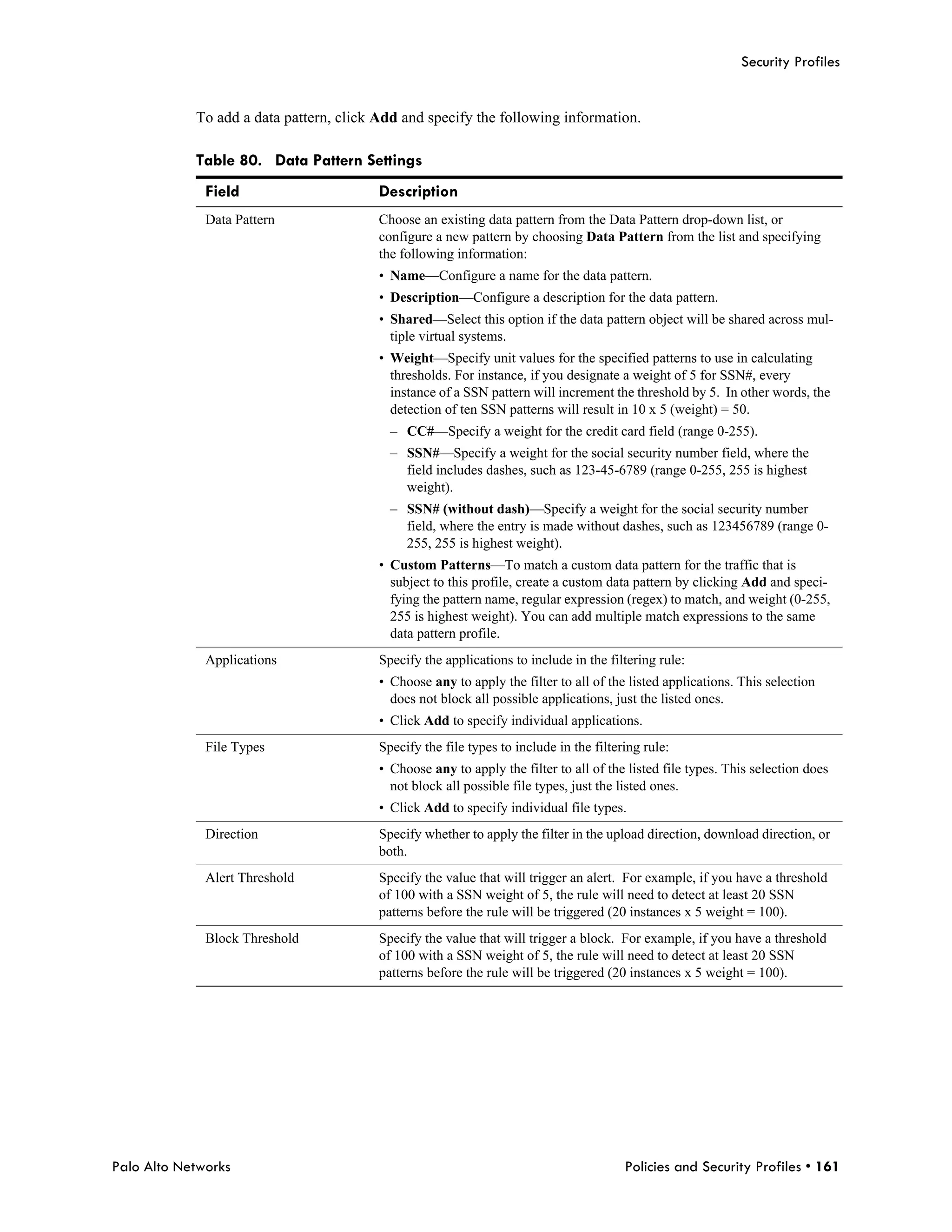 Security Profiles


            To add a data pattern, click Add and specify the following information.

            Table 80. Data Pattern Settings
              Field                      Description
              Data Pattern               Choose an existing data pattern from the Data Pattern drop-down list, or
                                         configure a new pattern by choosing Data Pattern from the list and specifying
                                         the following information:
                                         • Name—Configure a name for the data pattern.
                                         • Description—Configure a description for the data pattern.
                                         • Shared—Select this option if the data pattern object will be shared across mul-
                                           tiple virtual systems.
                                         • Weight—Specify unit values for the specified patterns to use in calculating
                                           thresholds. For instance, if you designate a weight of 5 for SSN#, every
                                           instance of a SSN pattern will increment the threshold by 5. In other words, the
                                           detection of ten SSN patterns will result in 10 x 5 (weight) = 50.
                                           – CC#—Specify a weight for the credit card field (range 0-255).
                                           – SSN#—Specify a weight for the social security number field, where the
                                             field includes dashes, such as 123-45-6789 (range 0-255, 255 is highest
                                             weight).
                                           – SSN# (without dash)—Specify a weight for the social security number
                                             field, where the entry is made without dashes, such as 123456789 (range 0-
                                             255, 255 is highest weight).
                                         • Custom Patterns—To match a custom data pattern for the traffic that is
                                           subject to this profile, create a custom data pattern by clicking Add and speci-
                                           fying the pattern name, regular expression (regex) to match, and weight (0-255,
                                           255 is highest weight). You can add multiple match expressions to the same
                                           data pattern profile.
              Applications               Specify the applications to include in the filtering rule:
                                         • Choose any to apply the filter to all of the listed applications. This selection
                                           does not block all possible applications, just the listed ones.
                                         • Click Add to specify individual applications.
              File Types                 Specify the file types to include in the filtering rule:
                                         • Choose any to apply the filter to all of the listed file types. This selection does
                                           not block all possible file types, just the listed ones.
                                         • Click Add to specify individual file types.
              Direction                  Specify whether to apply the filter in the upload direction, download direction, or
                                         both.
              Alert Threshold            Specify the value that will trigger an alert. For example, if you have a threshold
                                         of 100 with a SSN weight of 5, the rule will need to detect at least 20 SSN
                                         patterns before the rule will be triggered (20 instances x 5 weight = 100).
              Block Threshold            Specify the value that will trigger a block. For example, if you have a threshold
                                         of 100 with a SSN weight of 5, the rule will need to detect at least 20 SSN
                                         patterns before the rule will be triggered (20 instances x 5 weight = 100).




Palo Alto Networks                                                                      Policies and Security Profiles • 161
 