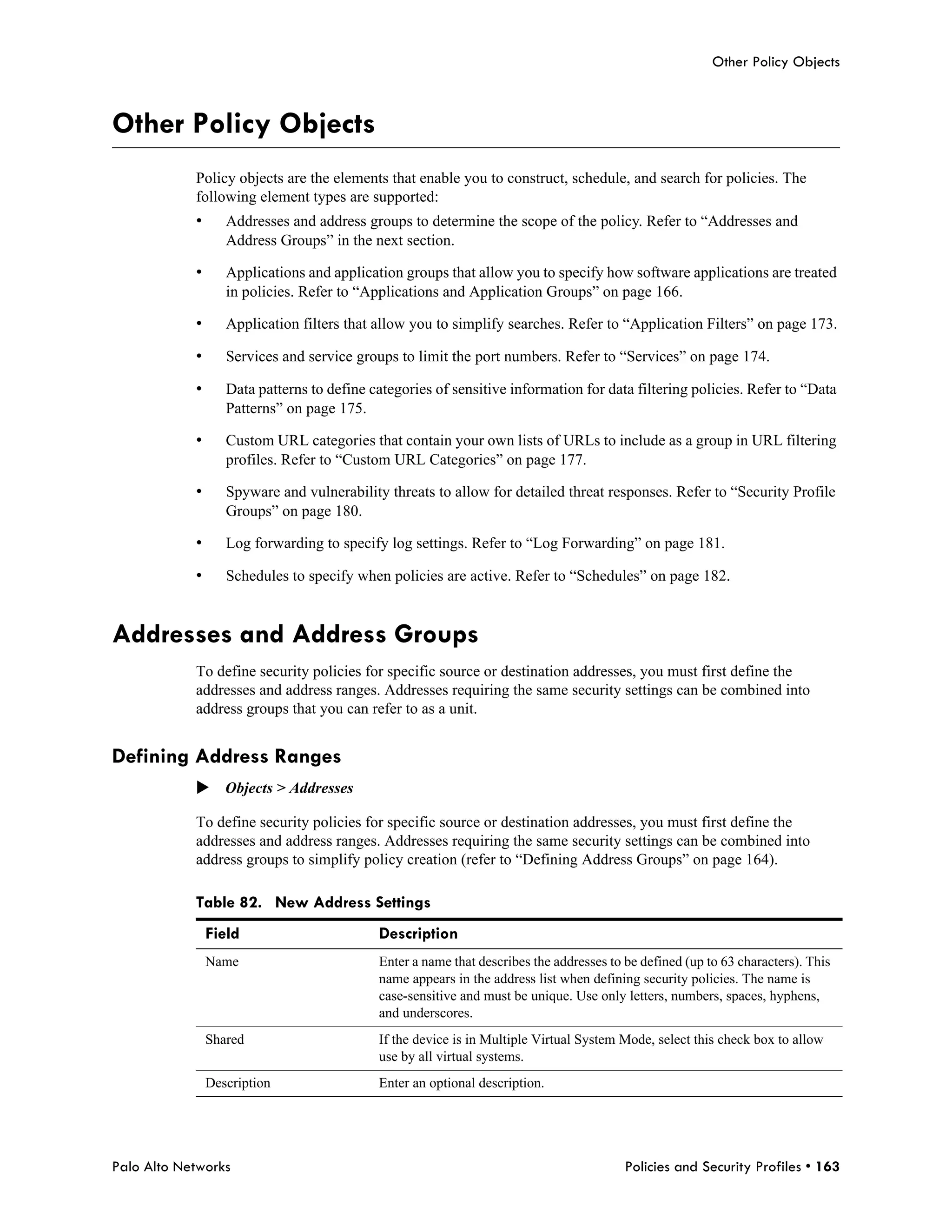 Other Policy Objects



Other Policy Objects
            Policy objects are the elements that enable you to construct, schedule, and search for policies. The
            following element types are supported:
            •      Addresses and address groups to determine the scope of the policy. Refer to “Addresses and
                   Address Groups” in the next section.

            •      Applications and application groups that allow you to specify how software applications are treated
                   in policies. Refer to “Applications and Application Groups” on page 166.

            •      Application filters that allow you to simplify searches. Refer to “Application Filters” on page 173.

            •      Services and service groups to limit the port numbers. Refer to “Services” on page 174.

            •      Data patterns to define categories of sensitive information for data filtering policies. Refer to “Data
                   Patterns” on page 175.

            •      Custom URL categories that contain your own lists of URLs to include as a group in URL filtering
                   profiles. Refer to “Custom URL Categories” on page 177.

            •      Spyware and vulnerability threats to allow for detailed threat responses. Refer to “Security Profile
                   Groups” on page 180.

            •      Log forwarding to specify log settings. Refer to “Log Forwarding” on page 181.

            •      Schedules to specify when policies are active. Refer to “Schedules” on page 182.


Addresses and Address Groups
            To define security policies for specific source or destination addresses, you must first define the
            addresses and address ranges. Addresses requiring the same security settings can be combined into
            address groups that you can refer to as a unit.


Defining Address Ranges
            Objects > Addresses

            To define security policies for specific source or destination addresses, you must first define the
            addresses and address ranges. Addresses requiring the same security settings can be combined into
            address groups to simplify policy creation (refer to “Defining Address Groups” on page 164).

            Table 82. New Address Settings
                Field                       Description
                Name                        Enter a name that describes the addresses to be defined (up to 63 characters). This
                                            name appears in the address list when defining security policies. The name is
                                            case-sensitive and must be unique. Use only letters, numbers, spaces, hyphens,
                                            and underscores.
                Shared                      If the device is in Multiple Virtual System Mode, select this check box to allow
                                            use by all virtual systems.
                Description                 Enter an optional description.




Palo Alto Networks                                                                       Policies and Security Profiles • 163
 