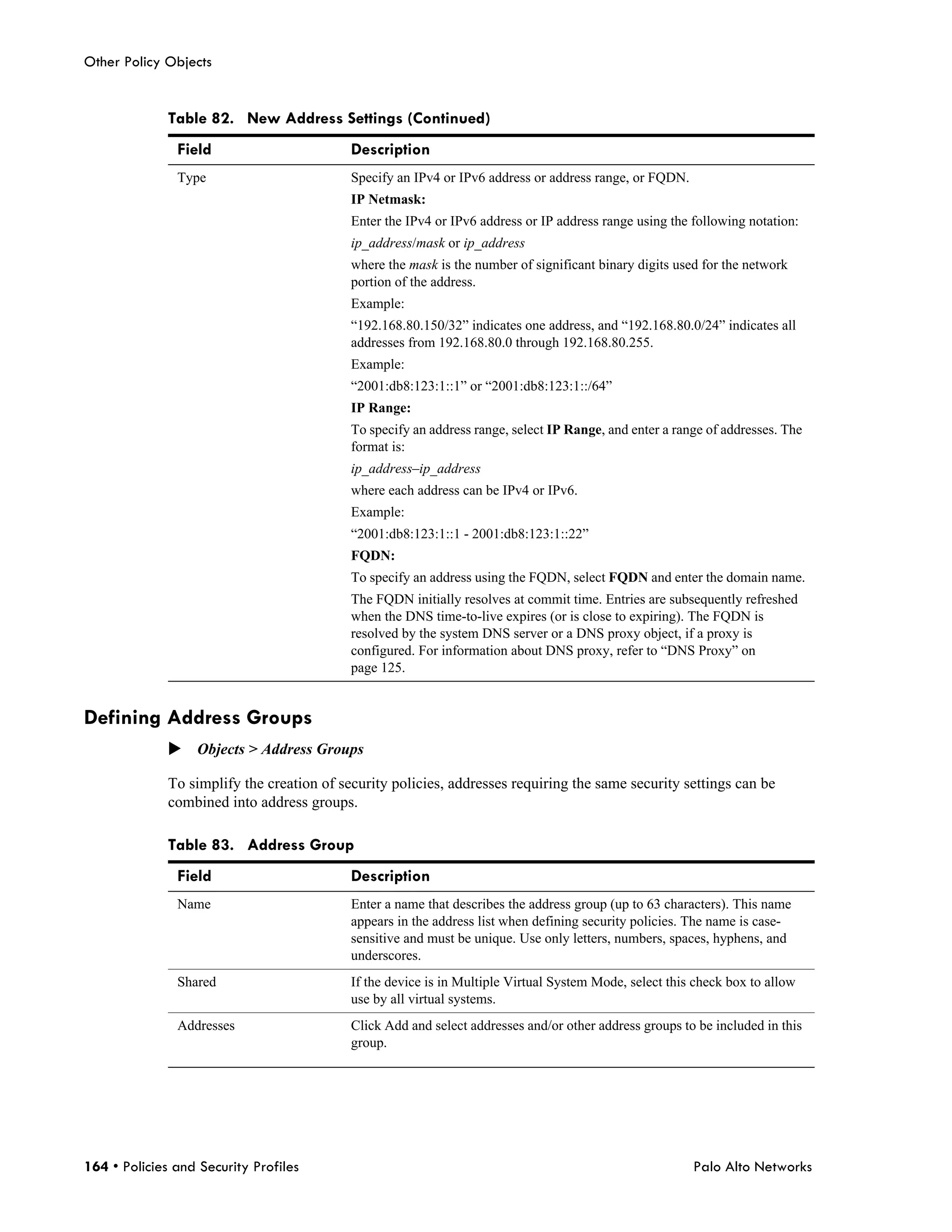Other Policy Objects


              Table 82. New Address Settings (Continued)
               Field                        Description
               Type                         Specify an IPv4 or IPv6 address or address range, or FQDN.
                                            IP Netmask:
                                            Enter the IPv4 or IPv6 address or IP address range using the following notation:
                                            ip_address/mask or ip_address
                                            where the mask is the number of significant binary digits used for the network
                                            portion of the address.
                                            Example:
                                            “192.168.80.150/32” indicates one address, and “192.168.80.0/24” indicates all
                                            addresses from 192.168.80.0 through 192.168.80.255.
                                            Example:
                                            “2001:db8:123:1::1” or “2001:db8:123:1::/64”
                                            IP Range:
                                            To specify an address range, select IP Range, and enter a range of addresses. The
                                            format is:
                                            ip_address–ip_address
                                            where each address can be IPv4 or IPv6.
                                            Example:
                                            “2001:db8:123:1::1 - 2001:db8:123:1::22”
                                            FQDN:
                                            To specify an address using the FQDN, select FQDN and enter the domain name.
                                            The FQDN initially resolves at commit time. Entries are subsequently refreshed
                                            when the DNS time-to-live expires (or is close to expiring). The FQDN is
                                            resolved by the system DNS server or a DNS proxy object, if a proxy is
                                            configured. For information about DNS proxy, refer to “DNS Proxy” on
                                            page 125.


Defining Address Groups
              Objects > Address Groups

              To simplify the creation of security policies, addresses requiring the same security settings can be
              combined into address groups.

              Table 83. Address Group
               Field                        Description
               Name                         Enter a name that describes the address group (up to 63 characters). This name
                                            appears in the address list when defining security policies. The name is case-
                                            sensitive and must be unique. Use only letters, numbers, spaces, hyphens, and
                                            underscores.
               Shared                       If the device is in Multiple Virtual System Mode, select this check box to allow
                                            use by all virtual systems.
               Addresses                    Click Add and select addresses and/or other address groups to be included in this
                                            group.




164 • Policies and Security Profiles                                                                     Palo Alto Networks
 