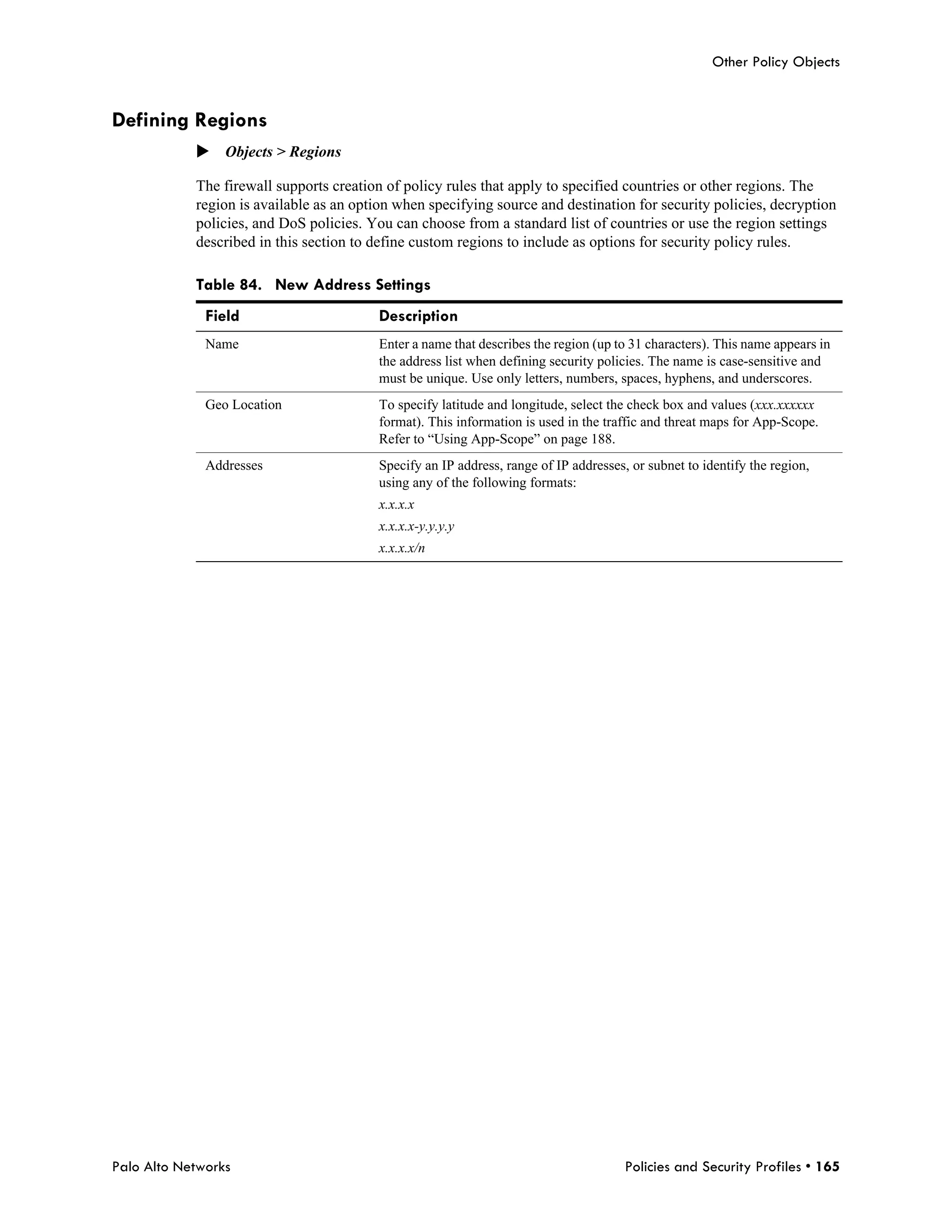 Other Policy Objects


Defining Regions
            Objects > Regions

            The firewall supports creation of policy rules that apply to specified countries or other regions. The
            region is available as an option when specifying source and destination for security policies, decryption
            policies, and DoS policies. You can choose from a standard list of countries or use the region settings
            described in this section to define custom regions to include as options for security policy rules.

            Table 84. New Address Settings
              Field                       Description
              Name                       Enter a name that describes the region (up to 31 characters). This name appears in
                                         the address list when defining security policies. The name is case-sensitive and
                                         must be unique. Use only letters, numbers, spaces, hyphens, and underscores.
              Geo Location               To specify latitude and longitude, select the check box and values (xxx.xxxxxx
                                         format). This information is used in the traffic and threat maps for App-Scope.
                                         Refer to “Using App-Scope” on page 188.
              Addresses                  Specify an IP address, range of IP addresses, or subnet to identify the region,
                                         using any of the following formats:
                                         x.x.x.x
                                         x.x.x.x-y.y.y.y
                                         x.x.x.x/n




Palo Alto Networks                                                                    Policies and Security Profiles • 165
 