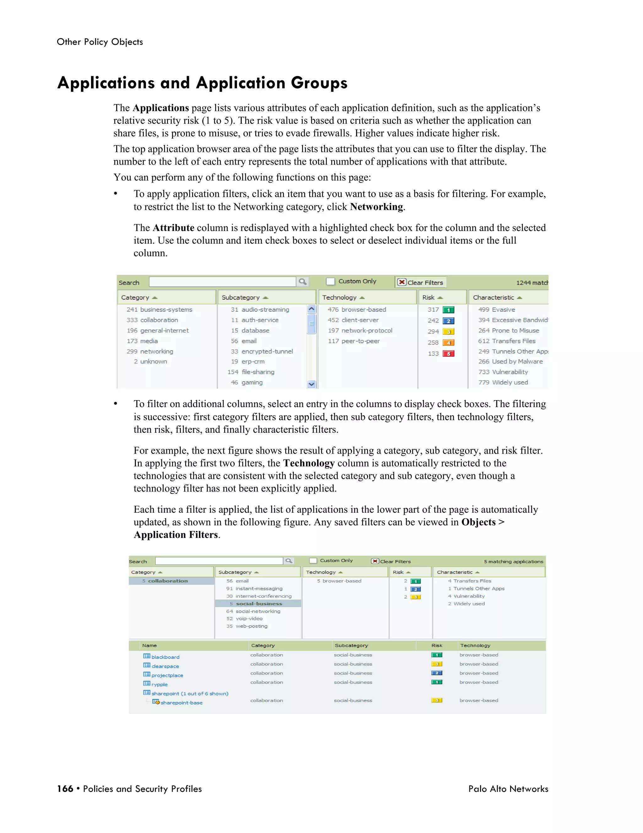 Other Policy Objects



Applications and Application Groups
              The Applications page lists various attributes of each application definition, such as the application’s
              relative security risk (1 to 5). The risk value is based on criteria such as whether the application can
              share files, is prone to misuse, or tries to evade firewalls. Higher values indicate higher risk.
              The top application browser area of the page lists the attributes that you can use to filter the display. The
              number to the left of each entry represents the total number of applications with that attribute.
              You can perform any of the following functions on this page:
              •    To apply application filters, click an item that you want to use as a basis for filtering. For example,
                   to restrict the list to the Networking category, click Networking.

                   The Attribute column is redisplayed with a highlighted check box for the column and the selected
                   item. Use the column and item check boxes to select or deselect individual items or the full
                   column.




              •    To filter on additional columns, select an entry in the columns to display check boxes. The filtering
                   is successive: first category filters are applied, then sub category filters, then technology filters,
                   then risk, filters, and finally characteristic filters.

                   For example, the next figure shows the result of applying a category, sub category, and risk filter.
                   In applying the first two filters, the Technology column is automatically restricted to the
                   technologies that are consistent with the selected category and sub category, even though a
                   technology filter has not been explicitly applied.

                   Each time a filter is applied, the list of applications in the lower part of the page is automatically
                   updated, as shown in the following figure. Any saved filters can be viewed in Objects >
                   Application Filters.




166 • Policies and Security Profiles                                                                   Palo Alto Networks
 