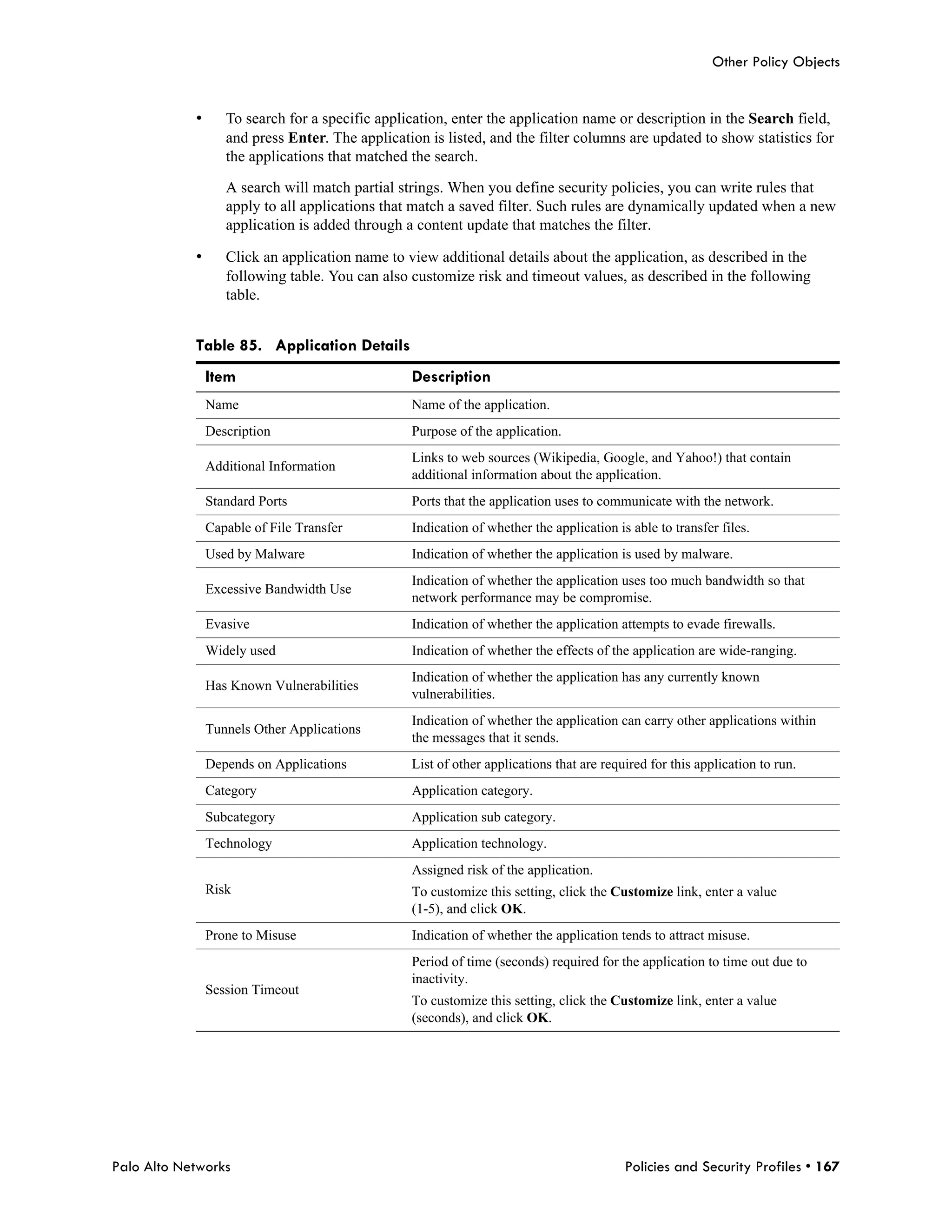 Other Policy Objects


            •      To search for a specific application, enter the application name or description in the Search field,
                   and press Enter. The application is listed, and the filter columns are updated to show statistics for
                   the applications that matched the search.

                   A search will match partial strings. When you define security policies, you can write rules that
                   apply to all applications that match a saved filter. Such rules are dynamically updated when a new
                   application is added through a content update that matches the filter.

            •      Click an application name to view additional details about the application, as described in the
                   following table. You can also customize risk and timeout values, as described in the following
                   table.


            Table 85. Application Details
                Item                             Description
                Name                             Name of the application.
                Description                      Purpose of the application.
                                                 Links to web sources (Wikipedia, Google, and Yahoo!) that contain
                Additional Information
                                                 additional information about the application.
                Standard Ports                   Ports that the application uses to communicate with the network.
                Capable of File Transfer         Indication of whether the application is able to transfer files.
                Used by Malware                  Indication of whether the application is used by malware.
                                                 Indication of whether the application uses too much bandwidth so that
                Excessive Bandwidth Use
                                                 network performance may be compromise.
                Evasive                          Indication of whether the application attempts to evade firewalls.
                Widely used                      Indication of whether the effects of the application are wide-ranging.
                                                 Indication of whether the application has any currently known
                Has Known Vulnerabilities
                                                 vulnerabilities.
                                                 Indication of whether the application can carry other applications within
                Tunnels Other Applications
                                                 the messages that it sends.
                Depends on Applications          List of other applications that are required for this application to run.
                Category                         Application category.
                Subcategory                      Application sub category.
                Technology                       Application technology.
                                                 Assigned risk of the application.
                Risk                             To customize this setting, click the Customize link, enter a value
                                                 (1-5), and click OK.
                Prone to Misuse                  Indication of whether the application tends to attract misuse.
                                                 Period of time (seconds) required for the application to time out due to
                                                 inactivity.
                Session Timeout
                                                 To customize this setting, click the Customize link, enter a value
                                                 (seconds), and click OK.




Palo Alto Networks                                                                       Policies and Security Profiles • 167
 