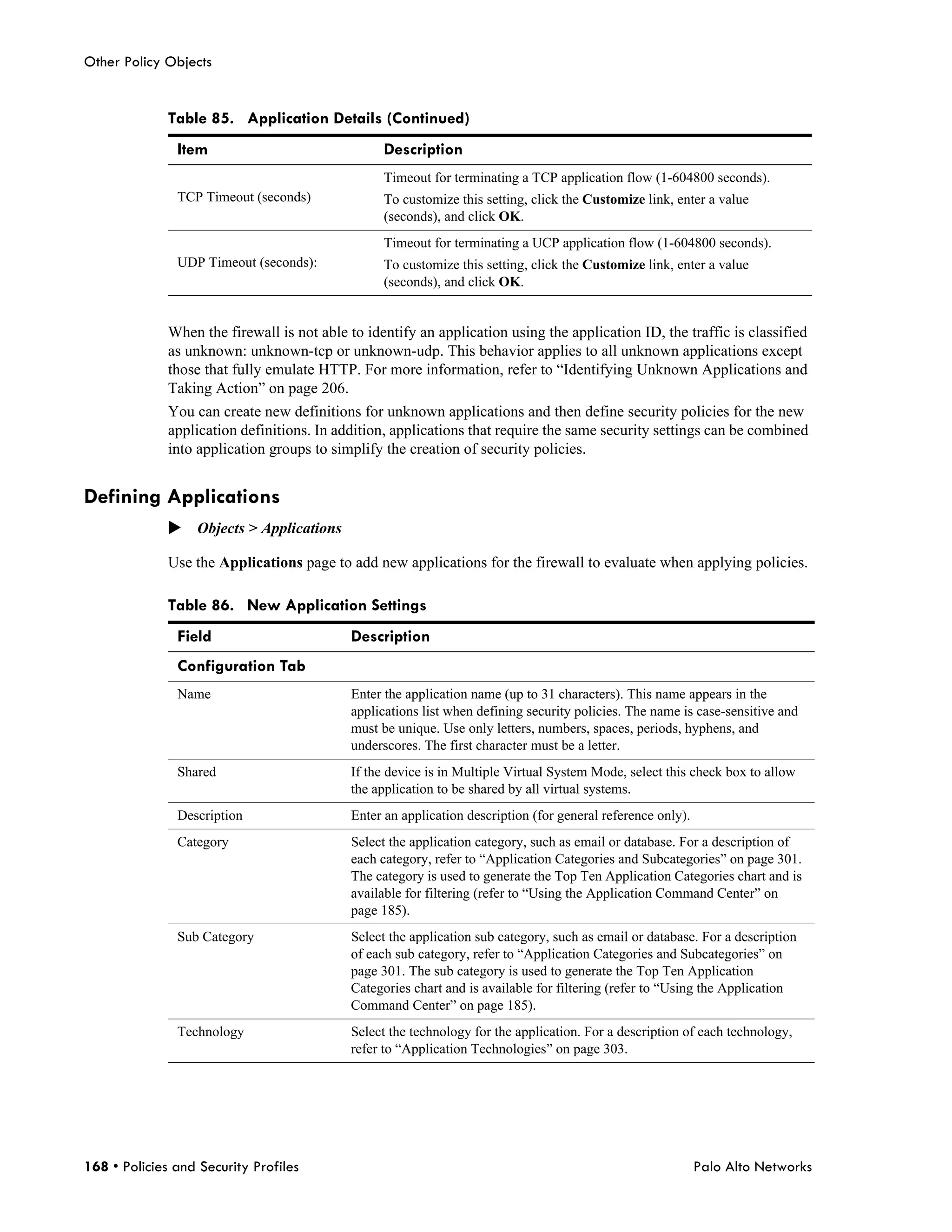 Other Policy Objects


              Table 85. Application Details (Continued)
               Item                               Description
                                                  Timeout for terminating a TCP application flow (1-604800 seconds).
               TCP Timeout (seconds)              To customize this setting, click the Customize link, enter a value
                                                  (seconds), and click OK.
                                                  Timeout for terminating a UCP application flow (1-604800 seconds).
               UDP Timeout (seconds):             To customize this setting, click the Customize link, enter a value
                                                  (seconds), and click OK.


              When the firewall is not able to identify an application using the application ID, the traffic is classified
              as unknown: unknown-tcp or unknown-udp. This behavior applies to all unknown applications except
              those that fully emulate HTTP. For more information, refer to “Identifying Unknown Applications and
              Taking Action” on page 206.
              You can create new definitions for unknown applications and then define security policies for the new
              application definitions. In addition, applications that require the same security settings can be combined
              into application groups to simplify the creation of security policies.


Defining Applications
              Objects > Applications

              Use the Applications page to add new applications for the firewall to evaluate when applying policies.

              Table 86. New Application Settings
               Field                        Description
               Configuration Tab
               Name                         Enter the application name (up to 31 characters). This name appears in the
                                            applications list when defining security policies. The name is case-sensitive and
                                            must be unique. Use only letters, numbers, spaces, periods, hyphens, and
                                            underscores. The first character must be a letter.
               Shared                       If the device is in Multiple Virtual System Mode, select this check box to allow
                                            the application to be shared by all virtual systems.
               Description                  Enter an application description (for general reference only).
               Category                     Select the application category, such as email or database. For a description of
                                            each category, refer to “Application Categories and Subcategories” on page 301.
                                            The category is used to generate the Top Ten Application Categories chart and is
                                            available for filtering (refer to “Using the Application Command Center” on
                                            page 185).
               Sub Category                 Select the application sub category, such as email or database. For a description
                                            of each sub category, refer to “Application Categories and Subcategories” on
                                            page 301. The sub category is used to generate the Top Ten Application
                                            Categories chart and is available for filtering (refer to “Using the Application
                                            Command Center” on page 185).
               Technology                   Select the technology for the application. For a description of each technology,
                                            refer to “Application Technologies” on page 303.




168 • Policies and Security Profiles                                                                         Palo Alto Networks
 