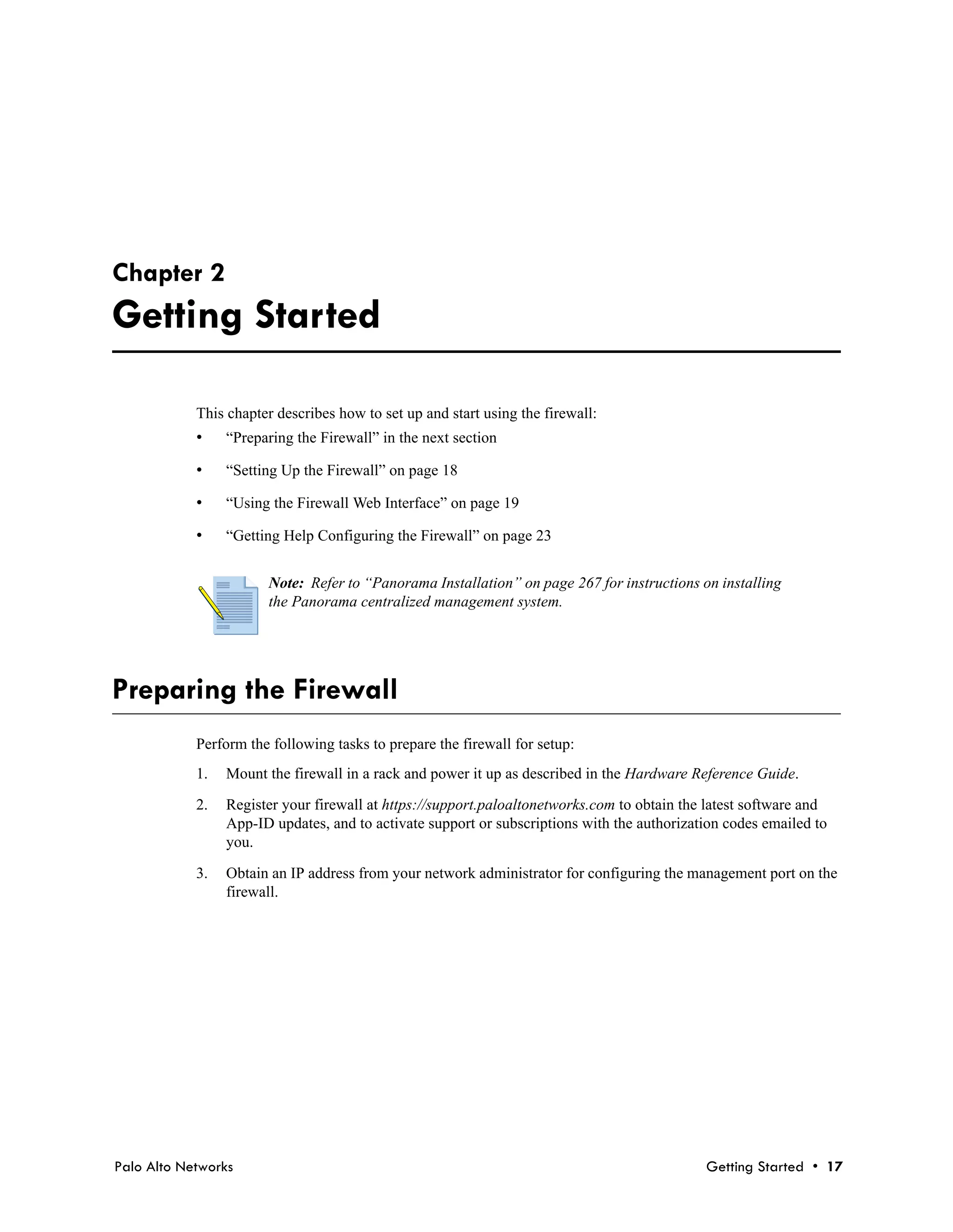 Chapter 2
Getting Started

            This chapter describes how to set up and start using the firewall:
            •    “Preparing the Firewall” in the next section

            •    “Setting Up the Firewall” on page 18

            •    “Using the Firewall Web Interface” on page 19

            •    “Getting Help Configuring the Firewall” on page 23


                       Note: Refer to “Panorama Installation” on page 267 for instructions on installing
                       the Panorama centralized management system.




Preparing the Firewall
            Perform the following tasks to prepare the firewall for setup:
            1.   Mount the firewall in a rack and power it up as described in the Hardware Reference Guide.

            2.   Register your firewall at https://support.paloaltonetworks.com to obtain the latest software and
                 App-ID updates, and to activate support or subscriptions with the authorization codes emailed to
                 you.

            3.   Obtain an IP address from your network administrator for configuring the management port on the
                 firewall.




Palo Alto Networks                                                                           Getting Started • 17
 