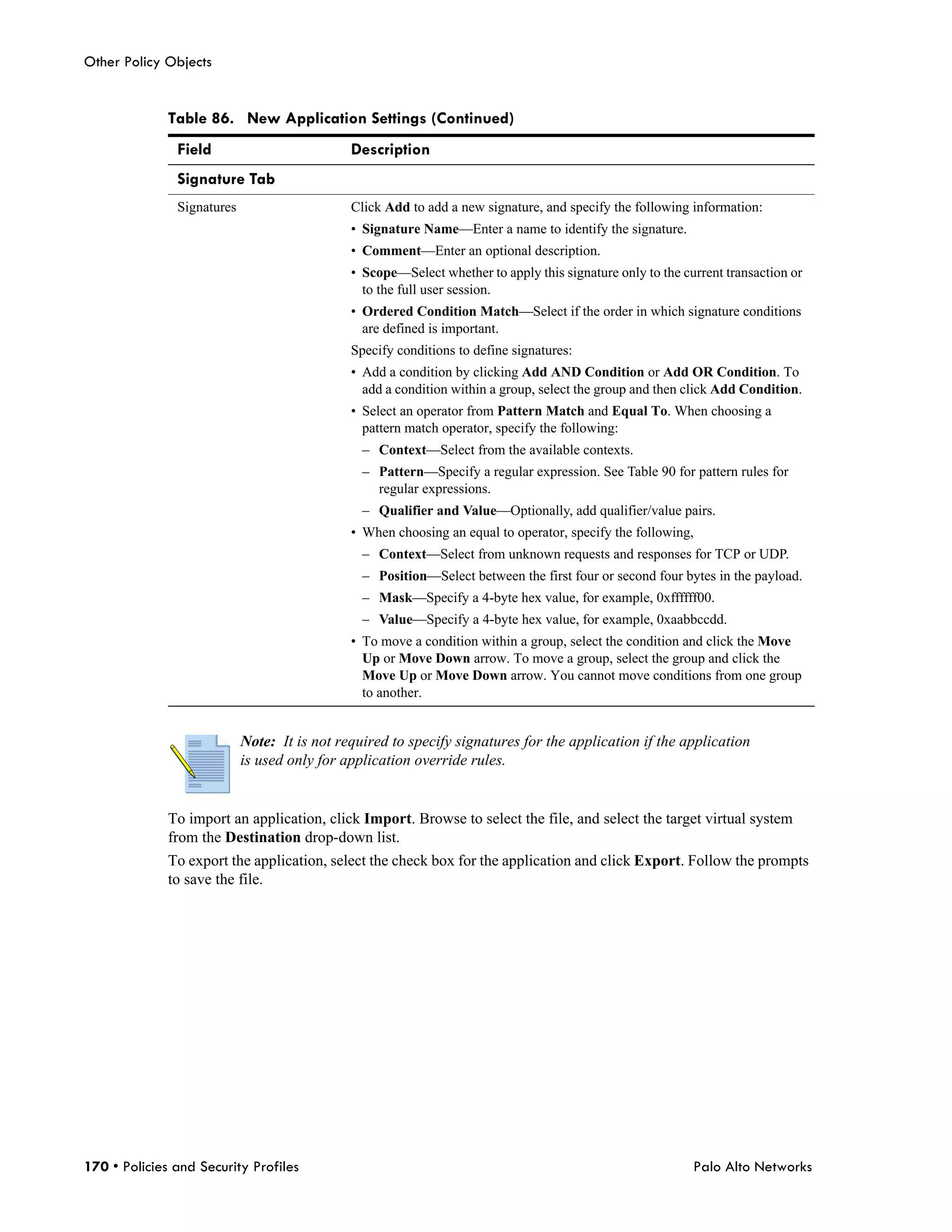 Other Policy Objects


              Table 86. New Application Settings (Continued)
               Field                          Description
               Signature Tab
               Signatures                     Click Add to add a new signature, and specify the following information:
                                              • Signature Name—Enter a name to identify the signature.
                                              • Comment—Enter an optional description.
                                              • Scope—Select whether to apply this signature only to the current transaction or
                                                to the full user session.
                                              • Ordered Condition Match—Select if the order in which signature conditions
                                                are defined is important.
                                              Specify conditions to define signatures:
                                              • Add a condition by clicking Add AND Condition or Add OR Condition. To
                                                add a condition within a group, select the group and then click Add Condition.
                                              • Select an operator from Pattern Match and Equal To. When choosing a
                                                pattern match operator, specify the following:
                                                – Context—Select from the available contexts.
                                                – Pattern—Specify a regular expression. See Table 90 for pattern rules for
                                                  regular expressions.
                                                – Qualifier and Value—Optionally, add qualifier/value pairs.
                                              • When choosing an equal to operator, specify the following,
                                                – Context—Select from unknown requests and responses for TCP or UDP.
                                                – Position—Select between the first four or second four bytes in the payload.
                                                – Mask—Specify a 4-byte hex value, for example, 0xffffff00.
                                                – Value—Specify a 4-byte hex value, for example, 0xaabbccdd.
                                              • To move a condition within a group, select the condition and click the Move
                                                Up or Move Down arrow. To move a group, select the group and click the
                                                Move Up or Move Down arrow. You cannot move conditions from one group
                                                to another.


                            Note: It is not required to specify signatures for the application if the application
                            is used only for application override rules.


              To import an application, click Import. Browse to select the file, and select the target virtual system
              from the Destination drop-down list.
              To export the application, select the check box for the application and click Export. Follow the prompts
              to save the file.




170 • Policies and Security Profiles                                                                       Palo Alto Networks
 