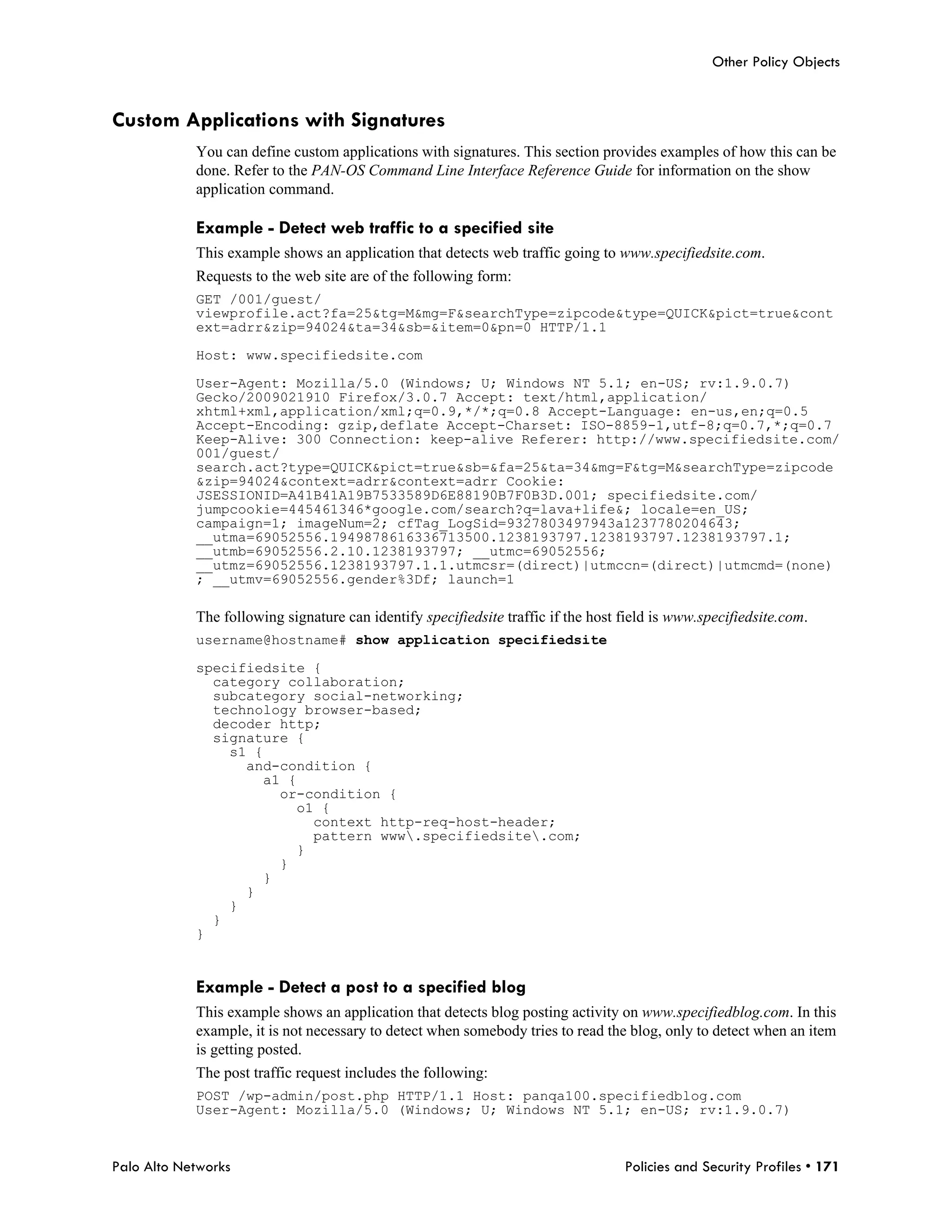 Other Policy Objects


Custom Applications with Signatures
            You can define custom applications with signatures. This section provides examples of how this can be
            done. Refer to the PAN-OS Command Line Interface Reference Guide for information on the show
            application command.

            Example - Detect web traffic to a specified site
            This example shows an application that detects web traffic going to www.specifiedsite.com.
            Requests to the web site are of the following form:
            GET /001/guest/
            viewprofile.act?fa=25&tg=M&mg=F&searchType=zipcode&type=QUICK&pict=true&cont
            ext=adrr&zip=94024&ta=34&sb=&item=0&pn=0 HTTP/1.1

            Host: www.specifiedsite.com

            User-Agent: Mozilla/5.0 (Windows; U; Windows NT 5.1; en-US; rv:1.9.0.7)
            Gecko/2009021910 Firefox/3.0.7 Accept: text/html,application/
            xhtml+xml,application/xml;q=0.9,*/*;q=0.8 Accept-Language: en-us,en;q=0.5
            Accept-Encoding: gzip,deflate Accept-Charset: ISO-8859-1,utf-8;q=0.7,*;q=0.7
            Keep-Alive: 300 Connection: keep-alive Referer: http://www.specifiedsite.com/
            001/guest/
            search.act?type=QUICK&pict=true&sb=&fa=25&ta=34&mg=F&tg=M&searchType=zipcode
            &zip=94024&context=adrr&context=adrr Cookie:
            JSESSIONID=A41B41A19B7533589D6E88190B7F0B3D.001; specifiedsite.com/
            jumpcookie=445461346*google.com/search?q=lava+life&; locale=en_US;
            campaign=1; imageNum=2; cfTag_LogSid=9327803497943a1237780204643;
            __utma=69052556.1949878616336713500.1238193797.1238193797.1238193797.1;
            __utmb=69052556.2.10.1238193797; __utmc=69052556;
            __utmz=69052556.1238193797.1.1.utmcsr=(direct)|utmccn=(direct)|utmcmd=(none)
            ; __utmv=69052556.gender%3Df; launch=1

            The following signature can identify specifiedsite traffic if the host field is www.specifiedsite.com.
            username@hostname# show application specifiedsite

            specifiedsite {
              category collaboration;
              subcategory social-networking;
              technology browser-based;
              decoder http;
              signature {
                s1 {
                  and-condition {
                    a1 {
                      or-condition {
                        o1 {
                          context http-req-host-header;
                          pattern www.specifiedsite.com;
                        }
                      }
                    }
                  }
                }
              }
            }


            Example - Detect a post to a specified blog
            This example shows an application that detects blog posting activity on www.specifiedblog.com. In this
            example, it is not necessary to detect when somebody tries to read the blog, only to detect when an item
            is getting posted.
            The post traffic request includes the following:
            POST /wp-admin/post.php HTTP/1.1 Host: panqa100.specifiedblog.com
            User-Agent: Mozilla/5.0 (Windows; U; Windows NT 5.1; en-US; rv:1.9.0.7)



Palo Alto Networks                                                                 Policies and Security Profiles • 171
 